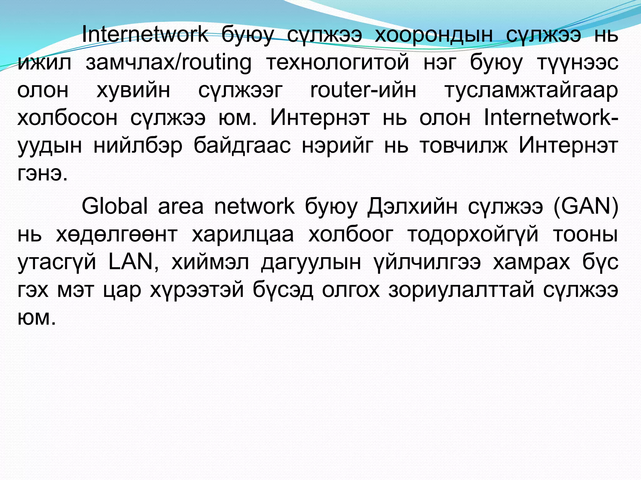 Internetwork буюу сүлжээ хоорондын сүлжээ нь
ижил замчлах/routing технологитой нэг буюу түүнээс
олон хувийн сүлжээг router-ийн тусламжтайгаар
холбосон сүлжээ юм. Интернэт нь олон Internetwork-
уудын нийлбэр байдгаас нэрийг нь товчилж Интернэт
гэнэ.
      Global area network буюу Дэлхийн сүлжээ (GAN)
нь хөдөлгөөнт харилцаа холбоог тодорхойгүй тооны
утасгүй LAN, хиймэл дагуулын үйлчилгээ хамрах бүс
гэх мэт цар хүрээтэй бүсэд олгох зориулалттай сүлжээ
юм.
 