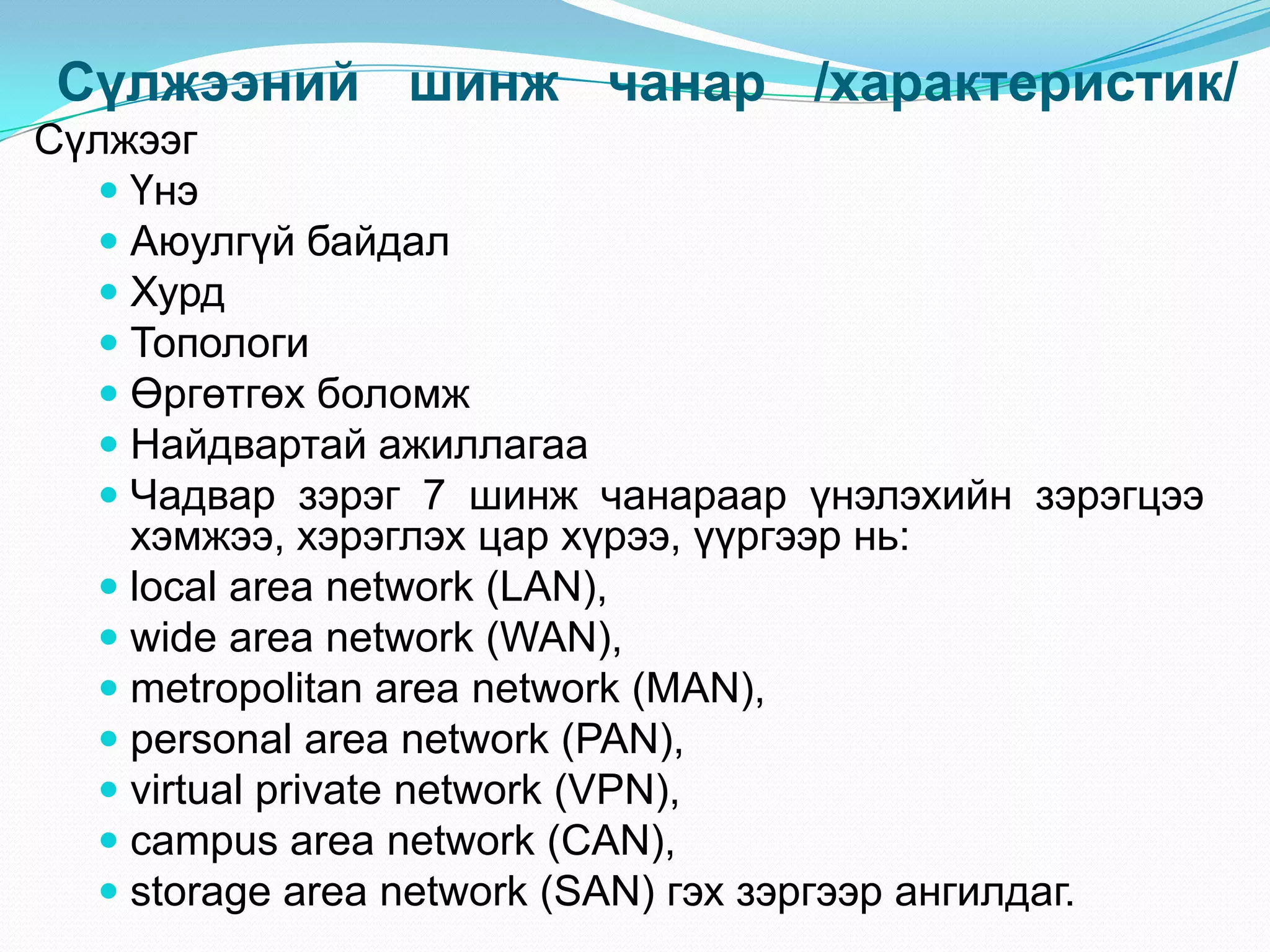 Сүлжээний шинж чанар /характеристик/
Сүлжээг
   Үнэ
   Аюулгүй байдал
   Хурд
   Топологи
   Өргөтгөх боломж
   Найдвартай ажиллагаа
   Чадвар зэрэг 7 шинж чанараар үнэлэхийн зэрэгцээ
    хэмжээ, хэрэглэх цар хүрээ, үүргээр нь:
   local area network (LAN),
   wide area network (WAN),
   metropolitan area network (MAN),
   personal area network (PAN),
   virtual private network (VPN),
   campus area network (CAN),
   storage area network (SAN) гэх зэргээр ангилдаг.
 