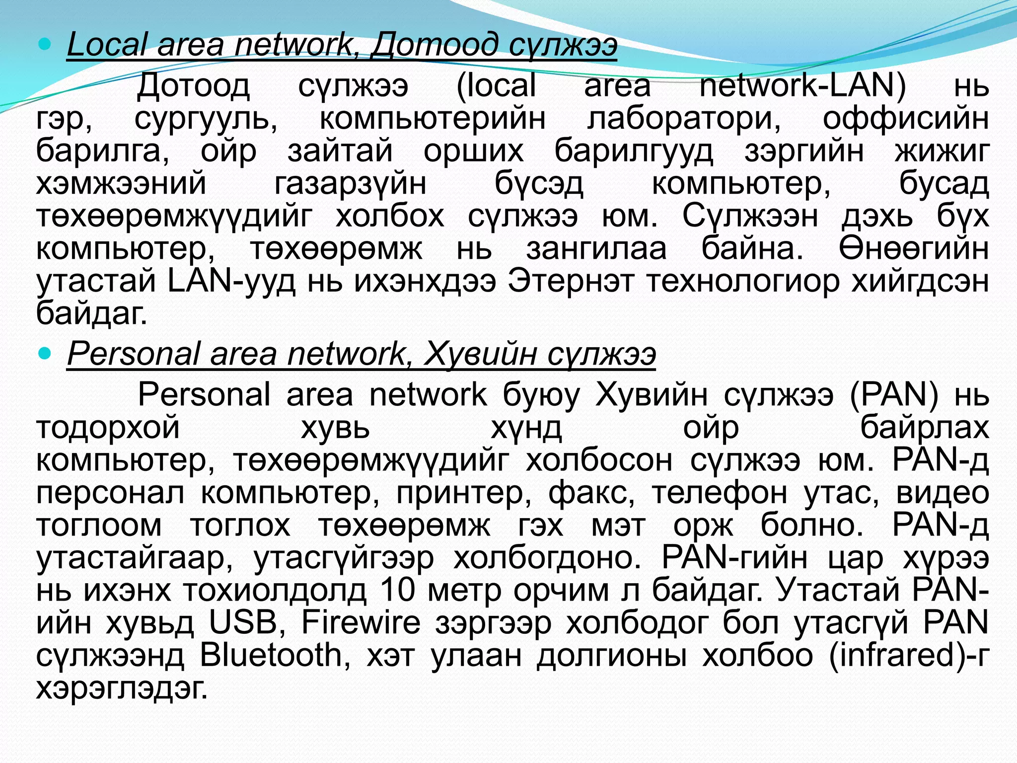  Local area network, Дотоод сүлжээ
      Дотоод сүлжээ (local area network-LAN) нь
гэр, сургууль, компьютерийн лаборатори, оффисийн
барилга, ойр зайтай орших барилгууд зэргийн жижиг
хэмжээний      газарзүйн     бүсэд    компьютер,    бусад
төхөөрөмжүүдийг холбох сүлжээ юм. Сүлжээн дэхь бүх
компьютер, төхөөрөмж нь зангилаа байна. Өнөөгийн
утастай LAN-ууд нь ихэнхдээ Этернэт технологиор хийгдсэн
байдаг.
 Personal area network, Хувийн сүлжээ
      Personal area network буюу Хувийн сүлжээ (PAN) нь
тодорхой         хувь        хүнд       ойр      байрлах
компьютер, төхөөрөмжүүдийг холбосон сүлжээ юм. PAN-д
персонал компьютер, принтер, факс, телефон утас, видео
тоглоом тоглох төхөөрөмж гэх мэт орж болно. PAN-д
утастайгаар, утасгүйгээр холбогдоно. PAN-гийн цар хүрээ
нь ихэнх тохиолдолд 10 метр орчим л байдаг. Утастай PAN-
ийн хувьд USB, Firewire зэргээр холбодог бол утасгүй PAN
сүлжээнд Bluetooth, хэт улаан долгионы холбоо (infrared)-г
хэрэглэдэг.
 