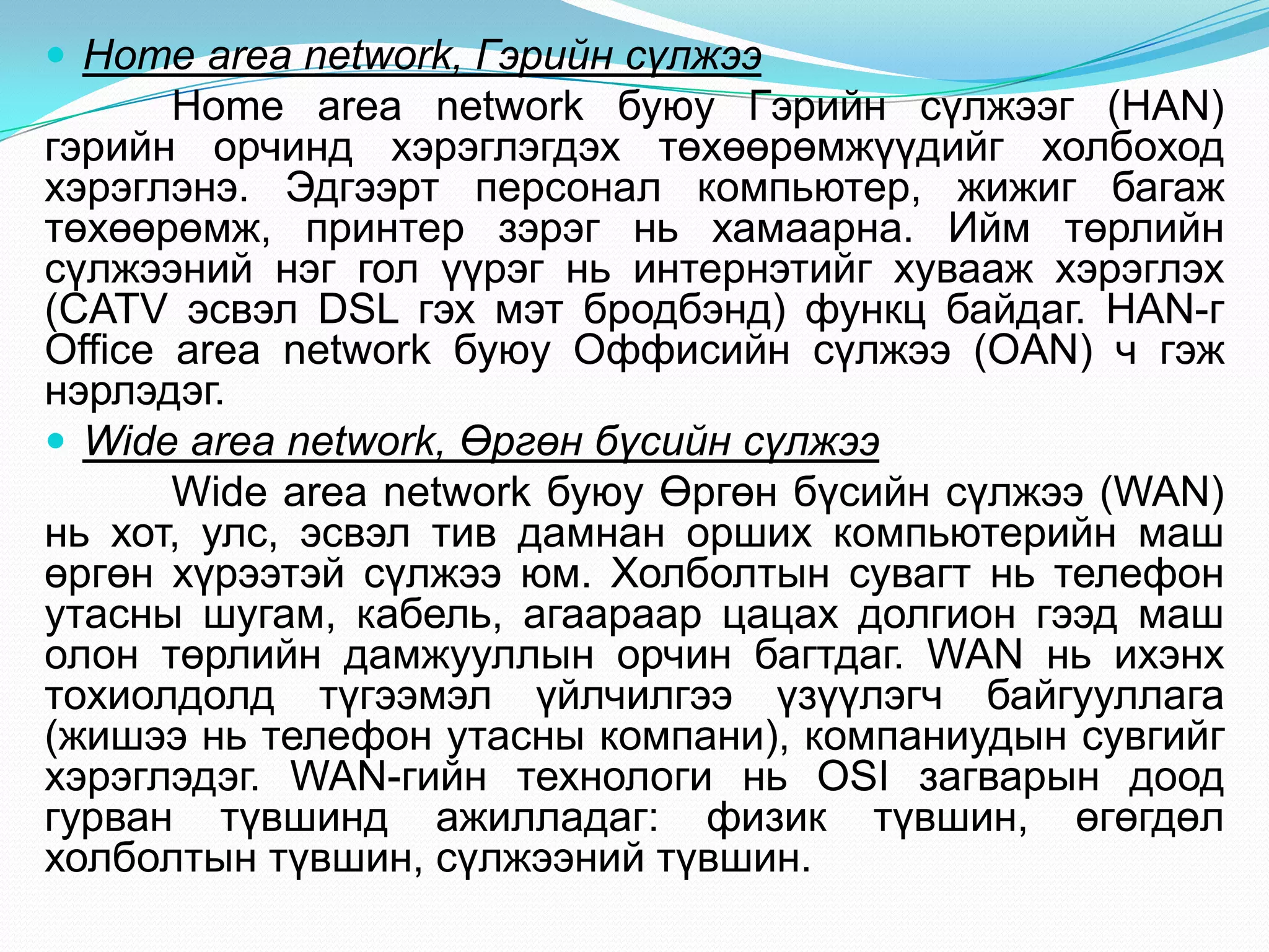  Home area network, Гэрийн сүлжээ
       Home area network буюу Гэрийн сүлжээг (HAN)
гэрийн орчинд хэрэглэгдэх төхөөрөмжүүдийг холбоход
хэрэглэнэ. Эдгээрт персонал компьютер, жижиг багаж
төхөөрөмж, принтер зэрэг нь хамаарна. Ийм төрлийн
сүлжээний нэг гол үүрэг нь интернэтийг хувааж хэрэглэх
(CATV эсвэл DSL гэх мэт бродбэнд) функц байдаг. HAN-г
Office area network буюу Оффисийн сүлжээ (OAN) ч гэж
нэрлэдэг.
 Wide area network, Өргөн бүсийн сүлжээ
       Wide area network буюу Өргөн бүсийн сүлжээ (WAN)
нь хот, улс, эсвэл тив дамнан орших компьютерийн маш
өргөн хүрээтэй сүлжээ юм. Холболтын сувагт нь телефон
утасны шугам, кабель, агаараар цацах долгион гээд маш
олон төрлийн дамжууллын орчин багтдаг. WAN нь ихэнх
тохиолдолд түгээмэл үйлчилгээ үзүүлэгч байгууллага
(жишээ нь телефон утасны компани), компаниудын сувгийг
хэрэглэдэг. WAN-гийн технологи нь OSI загварын доод
гурван түвшинд ажилладаг: физик түвшин, өгөгдөл
холболтын түвшин, сүлжээний түвшин.
 