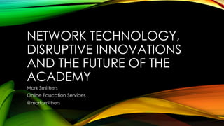 NETWORK TECHNOLOGY,
DISRUPTIVE INNOVATIONS
AND THE FUTURE OF THE
ACADEMY
Mark Smithers
Online Education Services
@marksmithers
 