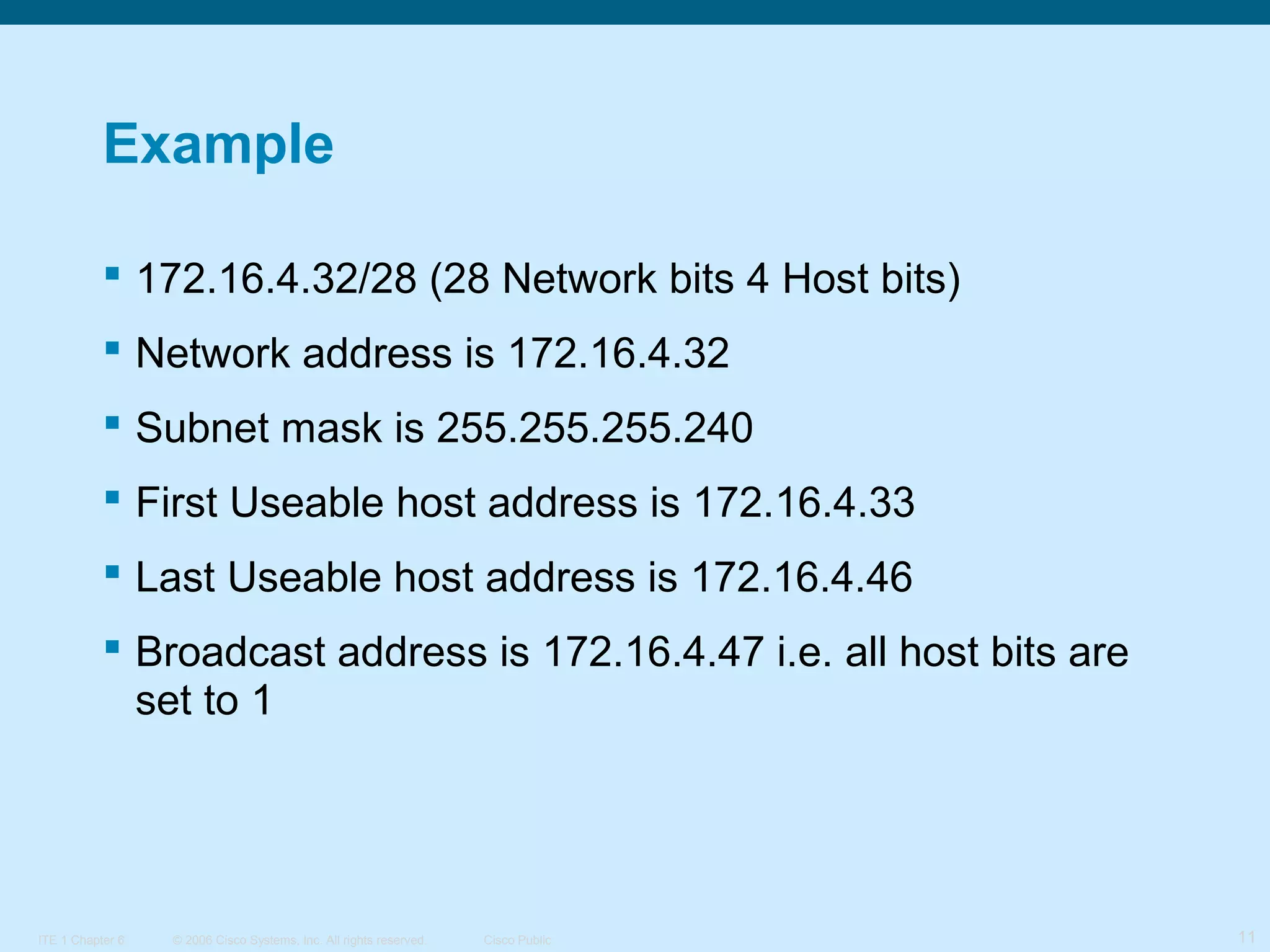 Example
 172.16.4.32/28 (28 Network bits 4 Host bits)
 Network address is 172.16.4.32
 Subnet mask is 255.255.255.240
 First Useable host address is 172.16.4.33
 Last Useable host address is 172.16.4.46
 Broadcast address is 172.16.4.47 i.e. all host bits are
set to 1

ITE 1 Chapter 6

© 2006 Cisco Systems, Inc. All rights reserved.

Cisco Public

11

 
