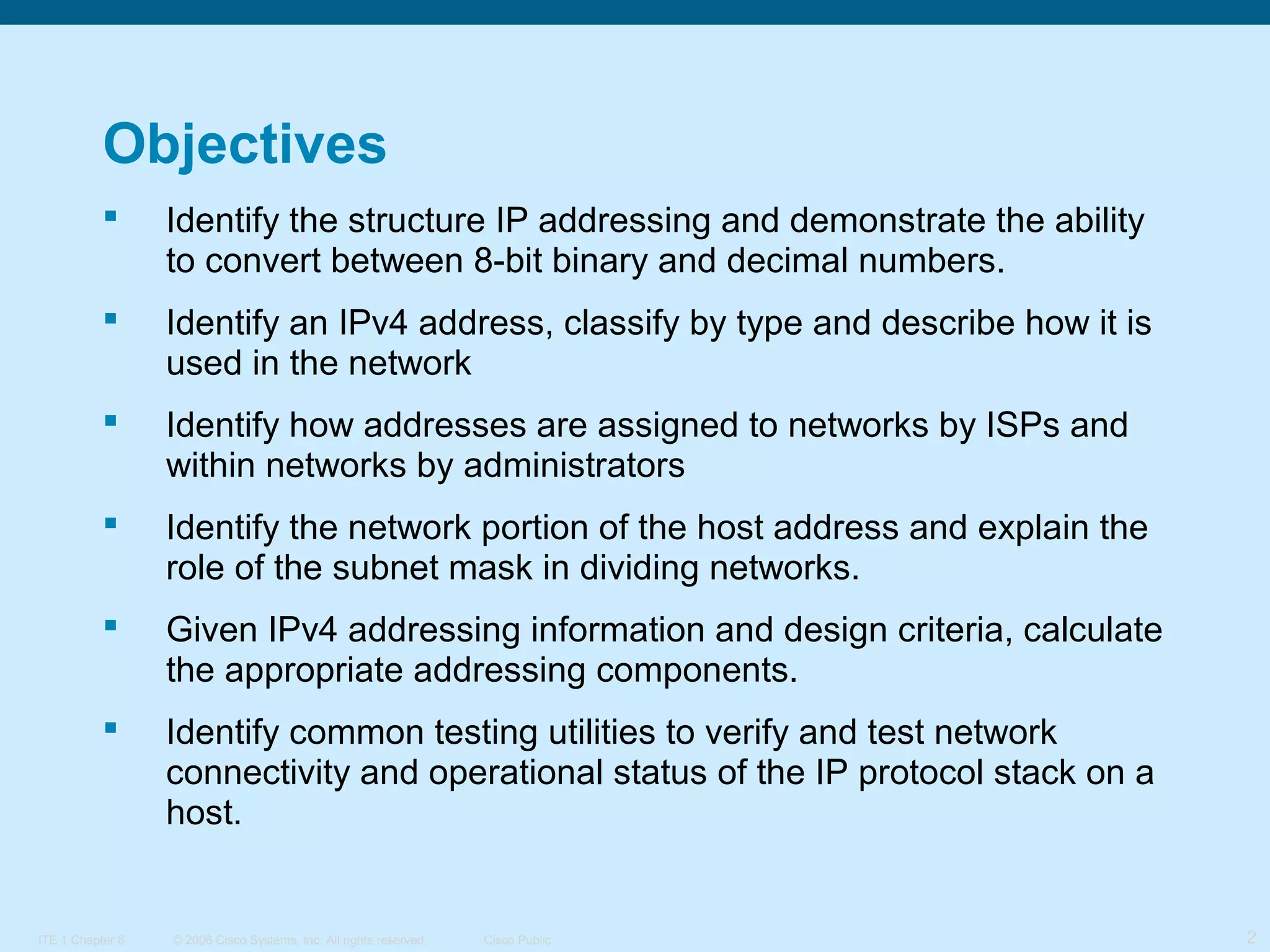 Objectives


Identify the structure IP addressing and demonstrate the ability
to convert between 8-bit binary and decimal numbers.



Identify an IPv4 address, classify by type and describe how it is
used in the network



Identify how addresses are assigned to networks by ISPs and
within networks by administrators



Identify the network portion of the host address and explain the
role of the subnet mask in dividing networks.



Given IPv4 addressing information and design criteria, calculate
the appropriate addressing components.



Identify common testing utilities to verify and test network
connectivity and operational status of the IP protocol stack on a
host.

ITE 1 Chapter 6

© 2006 Cisco Systems, Inc. All rights reserved.

Cisco Public

2

 