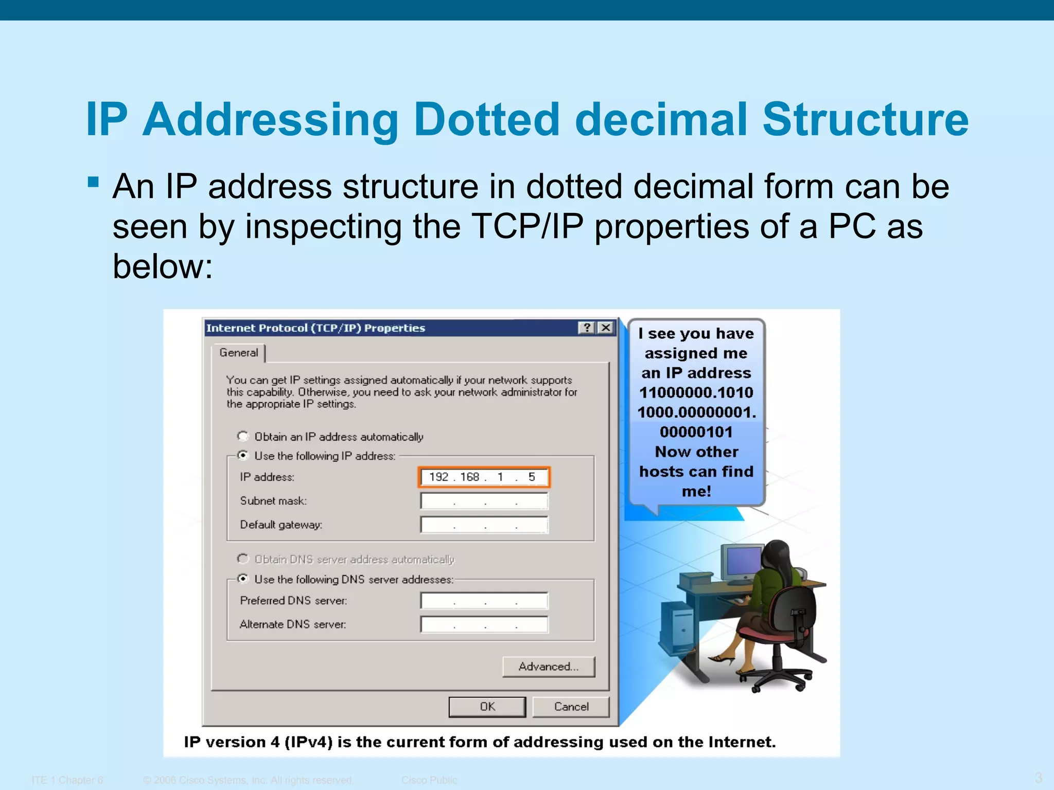 IP Addressing Dotted decimal Structure
 An IP address structure in dotted decimal form can be
seen by inspecting the TCP/IP properties of a PC as
below:

ITE 1 Chapter 6

© 2006 Cisco Systems, Inc. All rights reserved.

Cisco Public

3

 