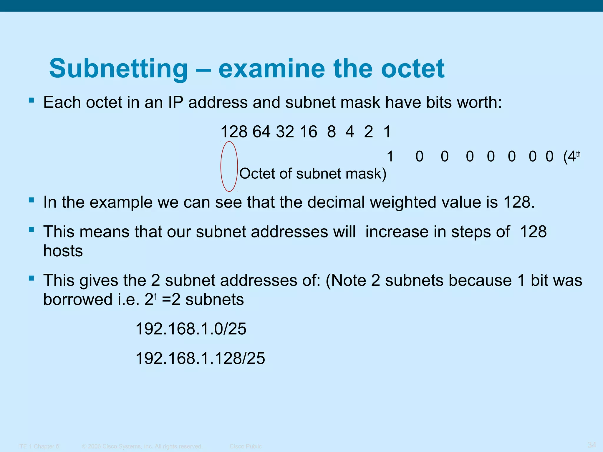 Subnetting – examine the octet
 Each octet in an IP address and subnet mask have bits worth:
128 64 32 16 8 4 2 1
1
Octet of subnet mask)

0

0

0 0 0 0 0 (4th

 In the example we can see that the decimal weighted value is 128.
 This means that our subnet addresses will increase in steps of 128
hosts
 This gives the 2 subnet addresses of: (Note 2 subnets because 1 bit was
borrowed i.e. 21 =2 subnets
192.168.1.0/25
192.168.1.128/25

ITE 1 Chapter 6

© 2006 Cisco Systems, Inc. All rights reserved.

Cisco Public

34

 