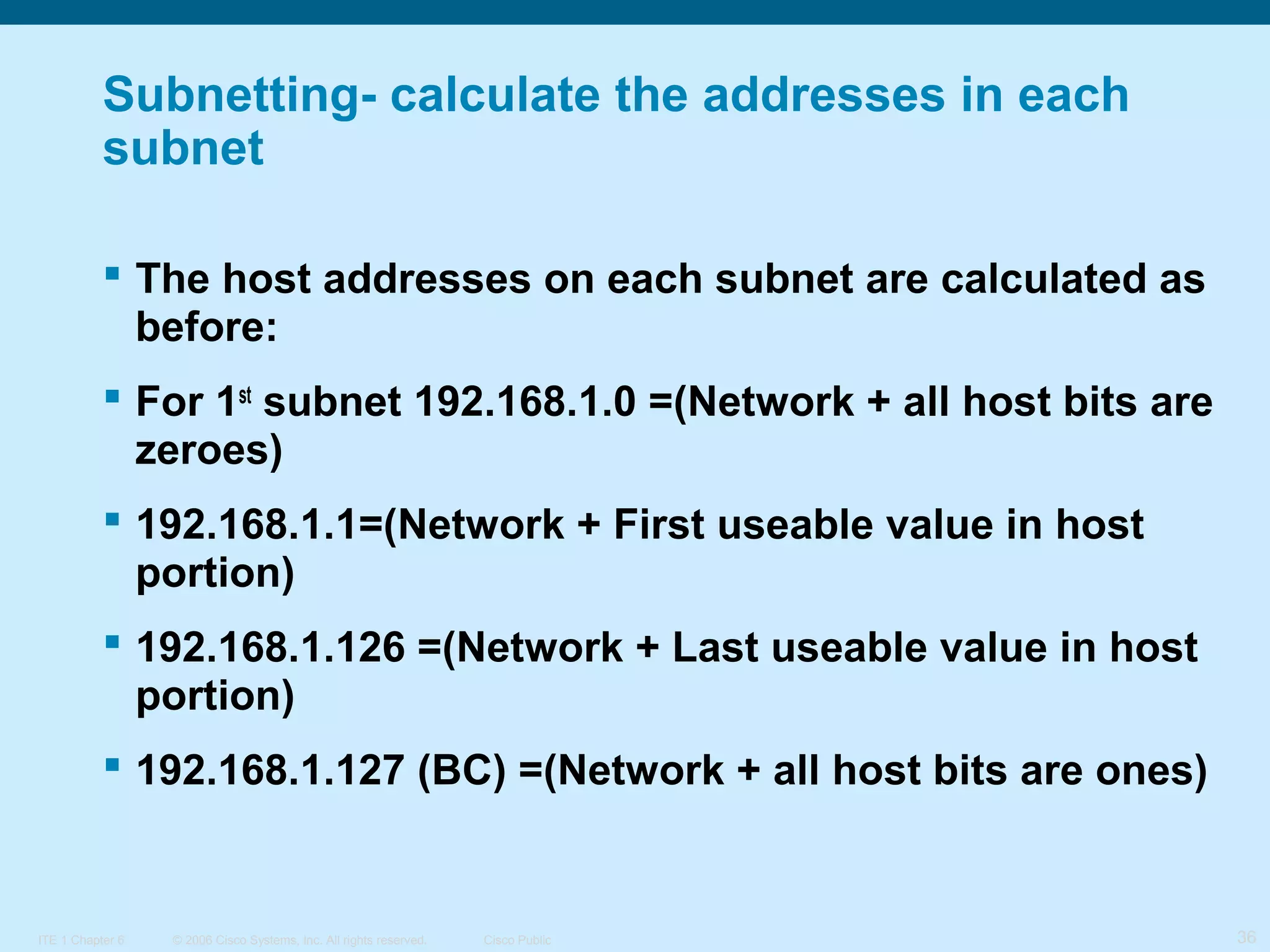 Subnetting- calculate the addresses in each
subnet
 The host addresses on each subnet are calculated as
before:
 For 1st subnet 192.168.1.0 =(Network + all host bits are
zeroes)
 192.168.1.1=(Network + First useable value in host
portion)
 192.168.1.126 =(Network + Last useable value in host
portion)
 192.168.1.127 (BC) =(Network + all host bits are ones)

ITE 1 Chapter 6

© 2006 Cisco Systems, Inc. All rights reserved.

Cisco Public

36

 