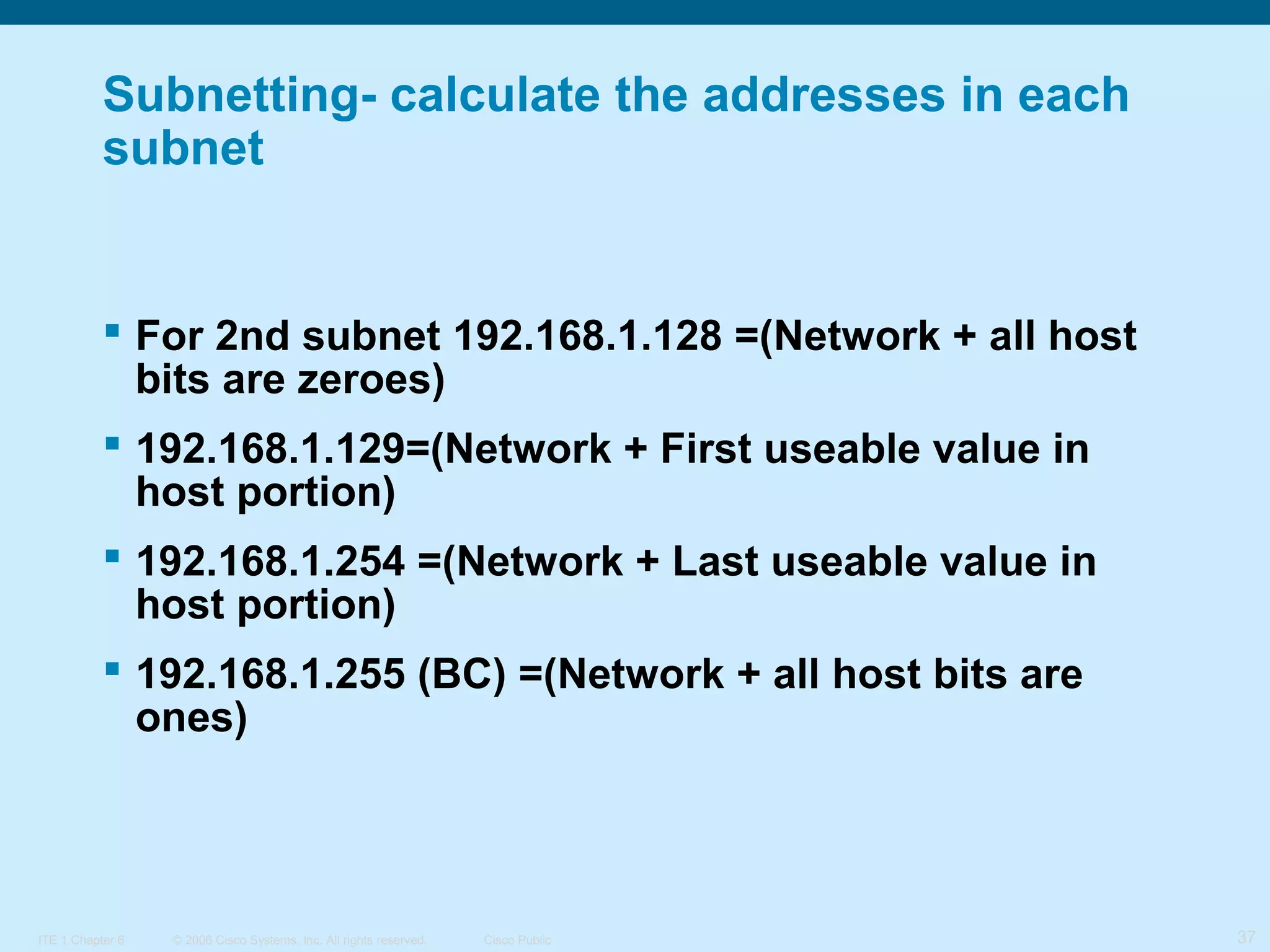 Subnetting- calculate the addresses in each
subnet

 For 2nd subnet 192.168.1.128 =(Network + all host
bits are zeroes)
 192.168.1.129=(Network + First useable value in
host portion)
 192.168.1.254 =(Network + Last useable value in
host portion)
 192.168.1.255 (BC) =(Network + all host bits are
ones)

ITE 1 Chapter 6

© 2006 Cisco Systems, Inc. All rights reserved.

Cisco Public

37

 