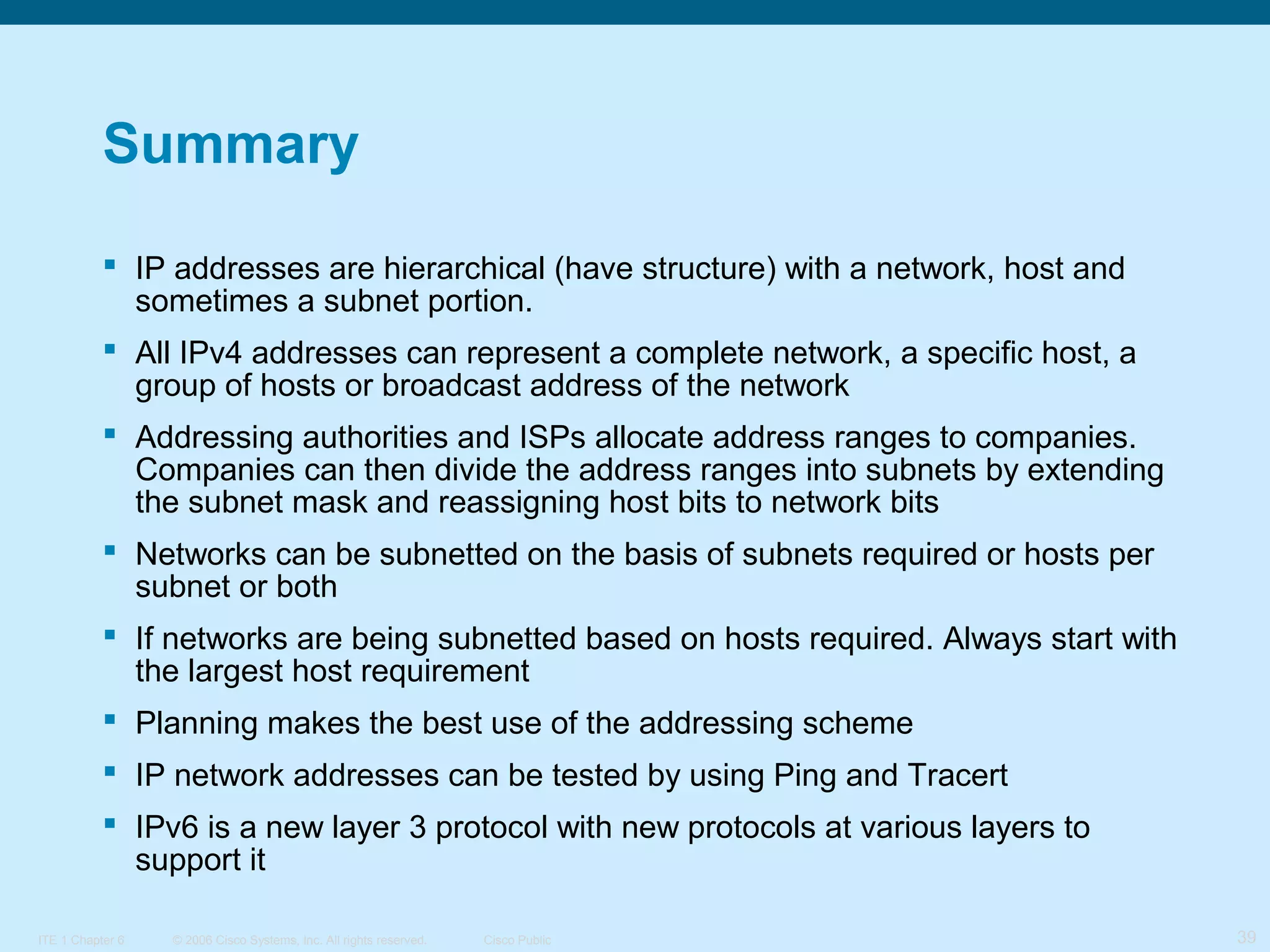 Summary
 IP addresses are hierarchical (have structure) with a network, host and
sometimes a subnet portion.
 All IPv4 addresses can represent a complete network, a specific host, a
group of hosts or broadcast address of the network
 Addressing authorities and ISPs allocate address ranges to companies.
Companies can then divide the address ranges into subnets by extending
the subnet mask and reassigning host bits to network bits
 Networks can be subnetted on the basis of subnets required or hosts per
subnet or both
 If networks are being subnetted based on hosts required. Always start with
the largest host requirement
 Planning makes the best use of the addressing scheme
 IP network addresses can be tested by using Ping and Tracert
 IPv6 is a new layer 3 protocol with new protocols at various layers to
support it
ITE 1 Chapter 6

© 2006 Cisco Systems, Inc. All rights reserved.

Cisco Public

39

 