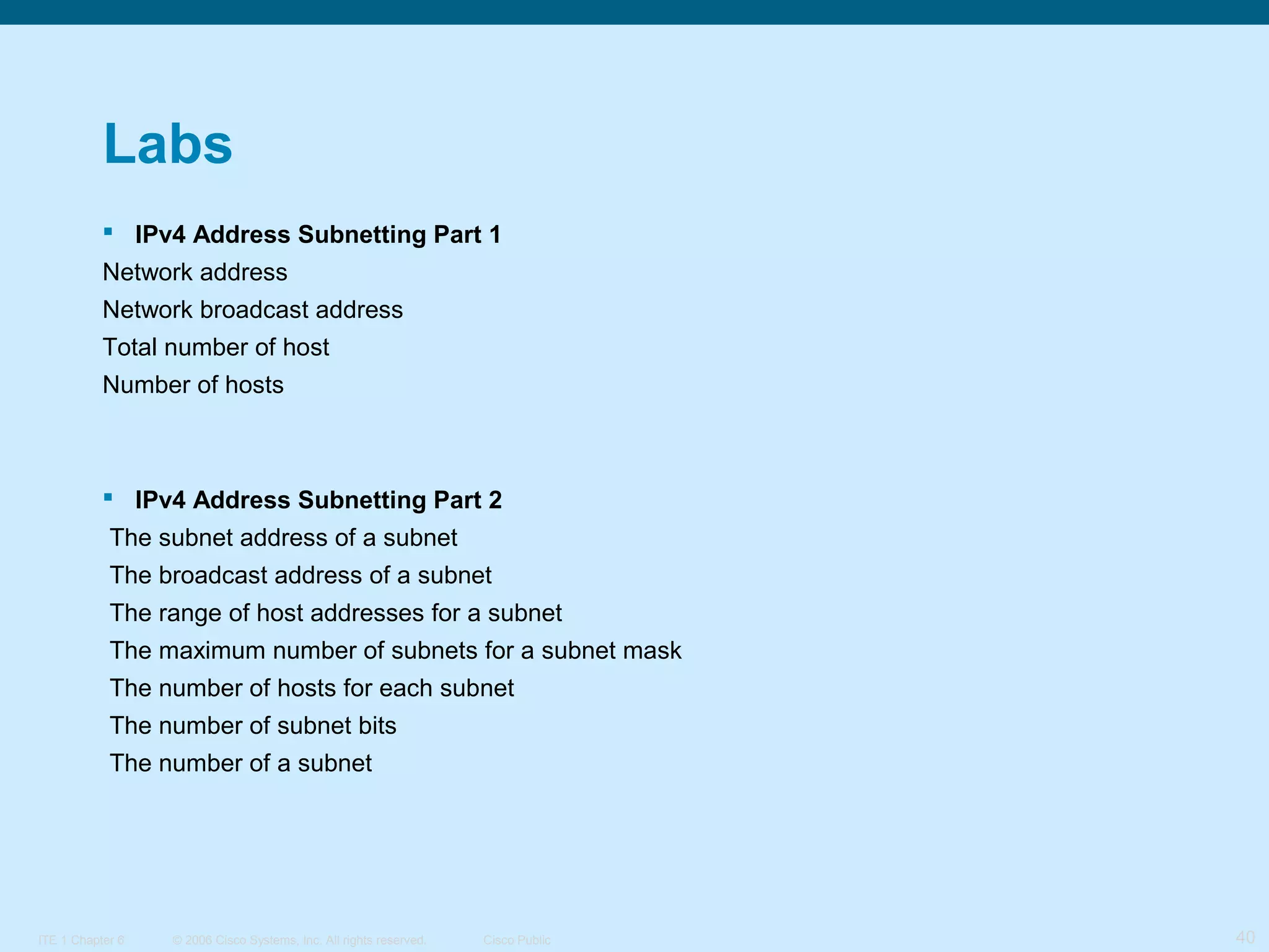 Labs
 IPv4 Address Subnetting Part 1
Network address
Network broadcast address
Total number of host
Number of hosts

 IPv4 Address Subnetting Part 2
The subnet address of a subnet
The broadcast address of a subnet
The range of host addresses for a subnet
The maximum number of subnets for a subnet mask
The number of hosts for each subnet
The number of subnet bits
The number of a subnet

ITE 1 Chapter 6

© 2006 Cisco Systems, Inc. All rights reserved.

Cisco Public

40

 
