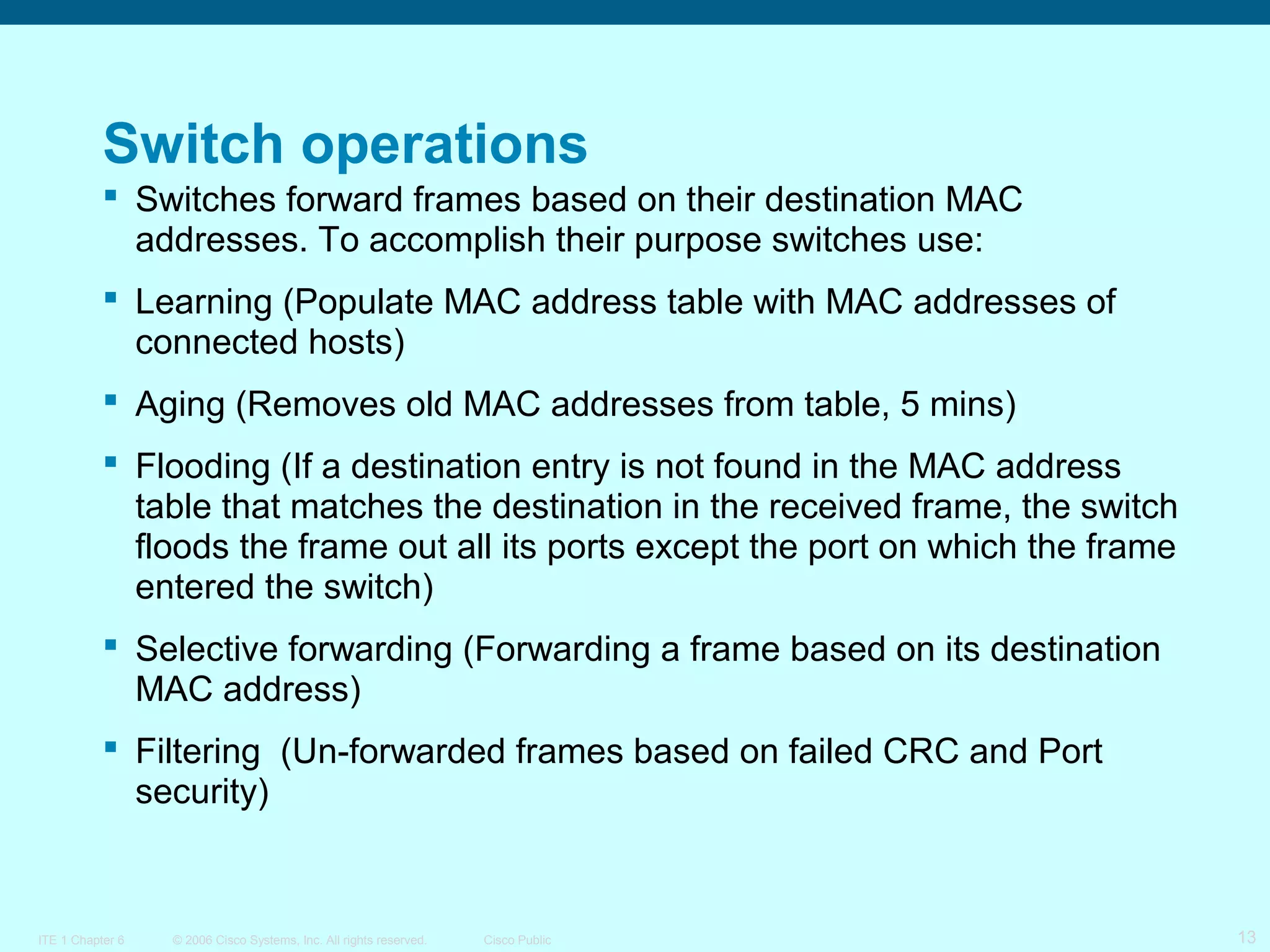 Switch operations
 Switches forward frames based on their destination MAC
addresses. To accomplish their purpose switches use:
 Learning (Populate MAC address table with MAC addresses of
connected hosts)
 Aging (Removes old MAC addresses from table, 5 mins)
 Flooding (If a destination entry is not found in the MAC address
table that matches the destination in the received frame, the switch
floods the frame out all its ports except the port on which the frame
entered the switch)
 Selective forwarding (Forwarding a frame based on its destination
MAC address)
 Filtering (Un-forwarded frames based on failed CRC and Port
security)

ITE 1 Chapter 6

© 2006 Cisco Systems, Inc. All rights reserved.

Cisco Public

13

 