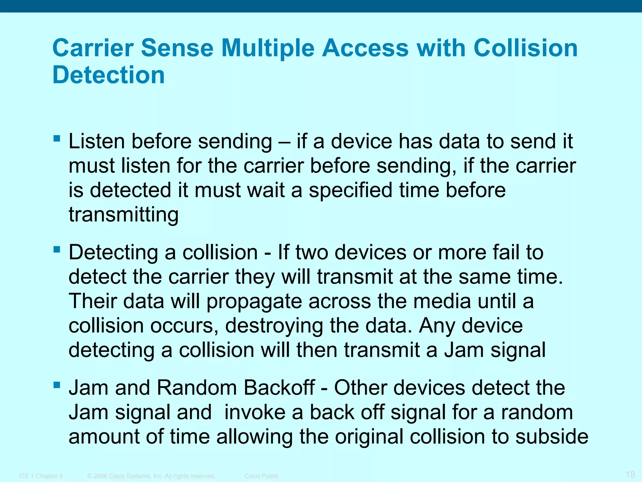 Carrier Sense Multiple Access with Collision
Detection
 Listen before sending – if a device has data to send it
must listen for the carrier before sending, if the carrier
is detected it must wait a specified time before
transmitting
 Detecting a collision - If two devices or more fail to
detect the carrier they will transmit at the same time.
Their data will propagate across the media until a
collision occurs, destroying the data. Any device
detecting a collision will then transmit a Jam signal
 Jam and Random Backoff - Other devices detect the
Jam signal and invoke a back off signal for a random
amount of time allowing the original collision to subside
ITE 1 Chapter 6

© 2006 Cisco Systems, Inc. All rights reserved.

Cisco Public

18

 