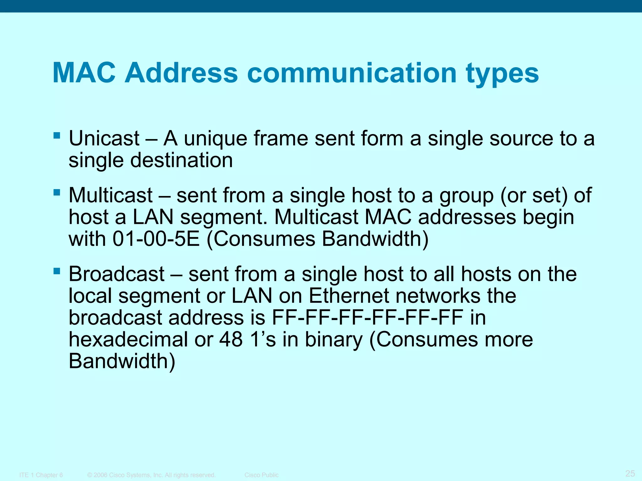 MAC Address communication types
 Unicast – A unique frame sent form a single source to a
single destination
 Multicast – sent from a single host to a group (or set) of
host a LAN segment. Multicast MAC addresses begin
with 01-00-5E (Consumes Bandwidth)
 Broadcast – sent from a single host to all hosts on the
local segment or LAN on Ethernet networks the
broadcast address is FF-FF-FF-FF-FF-FF in
hexadecimal or 48 1’s in binary (Consumes more
Bandwidth)

ITE 1 Chapter 6

© 2006 Cisco Systems, Inc. All rights reserved.

Cisco Public

25

 