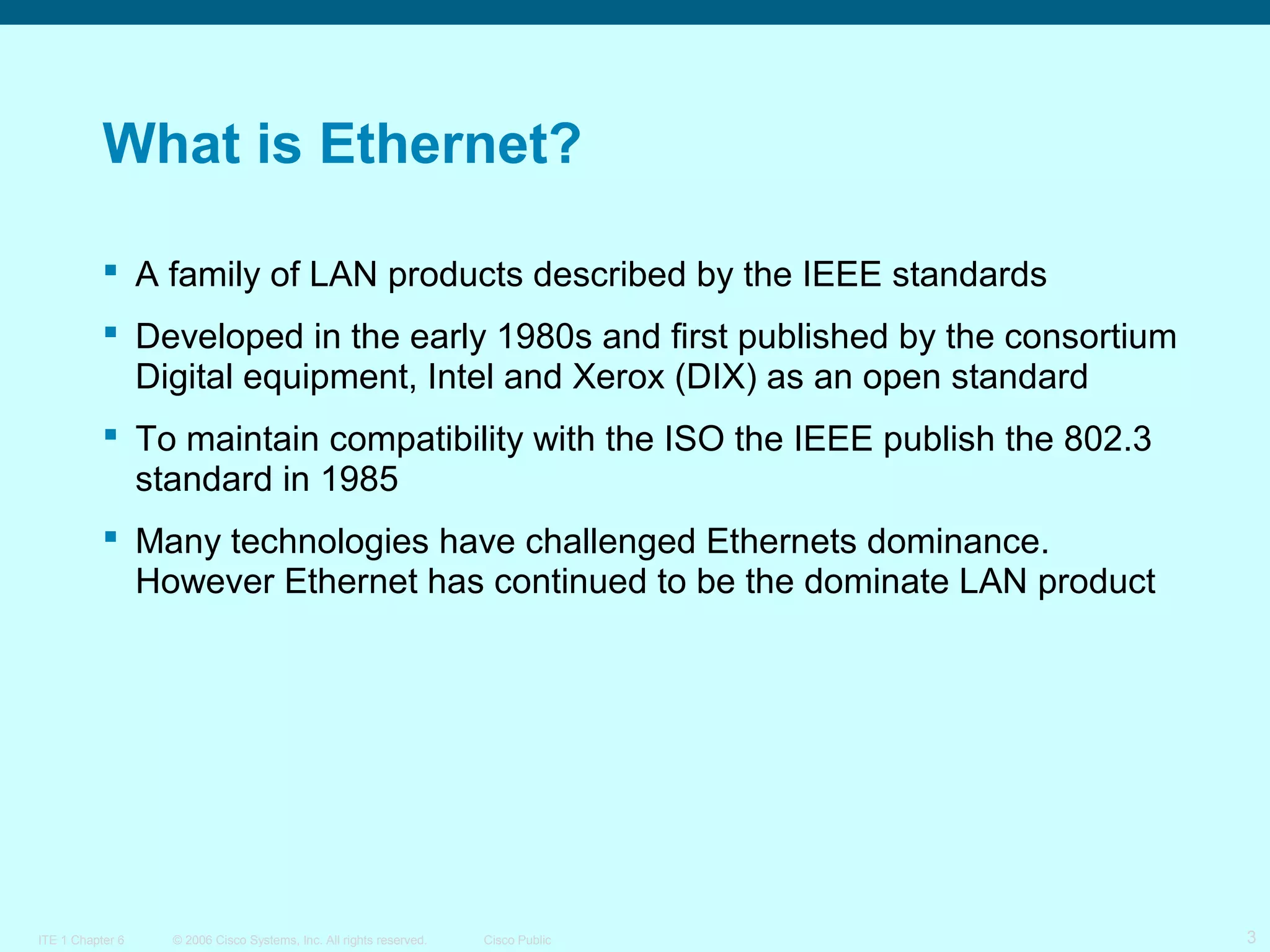 What is Ethernet?
 A family of LAN products described by the IEEE standards
 Developed in the early 1980s and first published by the consortium
Digital equipment, Intel and Xerox (DIX) as an open standard
 To maintain compatibility with the ISO the IEEE publish the 802.3
standard in 1985
 Many technologies have challenged Ethernets dominance.
However Ethernet has continued to be the dominate LAN product

ITE 1 Chapter 6

© 2006 Cisco Systems, Inc. All rights reserved.

Cisco Public

3

 