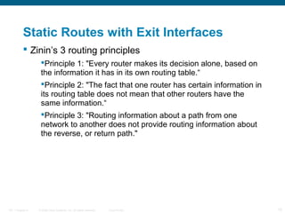 Static Routes with Exit Interfaces
 Zinin’s 3 routing principles
Principle 1: "Every router makes its decision alone, based on
the information it has in its own routing table.“
Principle 2: "The fact that one router has certain information in
its routing table does not mean that other routers have the
same information.“
Principle 3: "Routing information about a path from one
network to another does not provide routing information about
the reverse, or return path."

ITE 1 Chapter 6

© 2006 Cisco Systems, Inc. All rights reserved.

Cisco Public

15

 