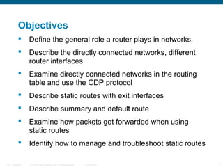 Objectives


Define the general role a router plays in networks.



Describe the directly connected networks, different
router interfaces



Examine directly connected networks in the routing
table and use the CDP protocol



Describe static routes with exit interfaces



Describe summary and default route



Examine how packets get forwarded when using
static routes



Identify how to manage and troubleshoot static routes

ITE 1 Chapter 6

© 2006 Cisco Systems, Inc. All rights reserved.

Cisco Public

2

 