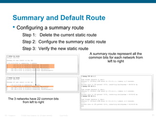 Summary and Default Route
 Configuring a summary route
Step 1: Delete the current static route
Step 2: Configure the summary static route
Step 3: Verify the new static route
A summary route represent all the
common bits for each network from
left to right

The 3 networks have 22 common bits
from left to right

ITE 1 Chapter 6

© 2006 Cisco Systems, Inc. All rights reserved.

Cisco Public

21

 
