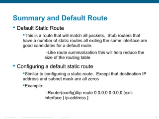 Summary and Default Route
 Default Static Route
This is a route that will match all packets. Stub routers that
have a number of static routes all exiting the same interface are
good candidates for a default route.
-Like route summarization this will help reduce the
size of the routing table

 Configuring a default static route
Similar to configuring a static route. Except that destination IP
address and subnet mask are all zeros
Example:
-Router(config)#ip route 0.0.0.0 0.0.0.0 [exitinterface | ip-address ]

ITE 1 Chapter 6

© 2006 Cisco Systems, Inc. All rights reserved.

Cisco Public

22

 