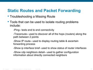 Static Routes and Packet Forwarding
 Troubleshooting a Missing Route
 Tools that can be used to isolate routing problems
include:
-Ping– tests end to end connectivity
-Traceroute– used to discover all of the hops (routers) along the
path between 2 points
-Show IP route– used to display routing table & ascertain
forwarding process
-Show ip interface brief- used to show status of router interfaces
-Show cdp neighbors detail– used to gather configuration
information about directly connected neighbors

ITE 1 Chapter 6

© 2006 Cisco Systems, Inc. All rights reserved.

Cisco Public

24

 