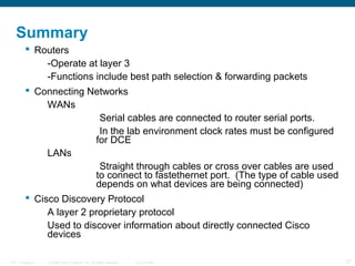 Summary
 Routers
-Operate at layer 3
-Functions include best path selection & forwarding packets
 Connecting Networks
WANs
Serial cables are connected to router serial ports.
In the lab environment clock rates must be configured
for DCE
LANs
Straight through cables or cross over cables are used
to connect to fastethernet port. (The type of cable used
depends on what devices are being connected)
 Cisco Discovery Protocol
A layer 2 proprietary protocol
Used to discover information about directly connected Cisco
devices
ITE 1 Chapter 6

© 2006 Cisco Systems, Inc. All rights reserved.

Cisco Public

27

 