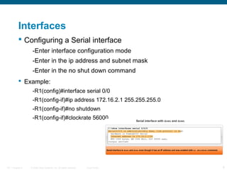 Interfaces
 Configuring a Serial interface
-Enter interface configuration mode
-Enter in the ip address and subnet mask
-Enter in the no shut down command
 Example:
-R1(config)#interface serial 0/0
-R1(config-if)#ip address 172.16.2.1 255.255.255.0
-R1(config-if)#no shutdown
-R1(config-if)#clockrate 56000

ITE 1 Chapter 6

© 2006 Cisco Systems, Inc. All rights reserved.

Cisco Public

6

 