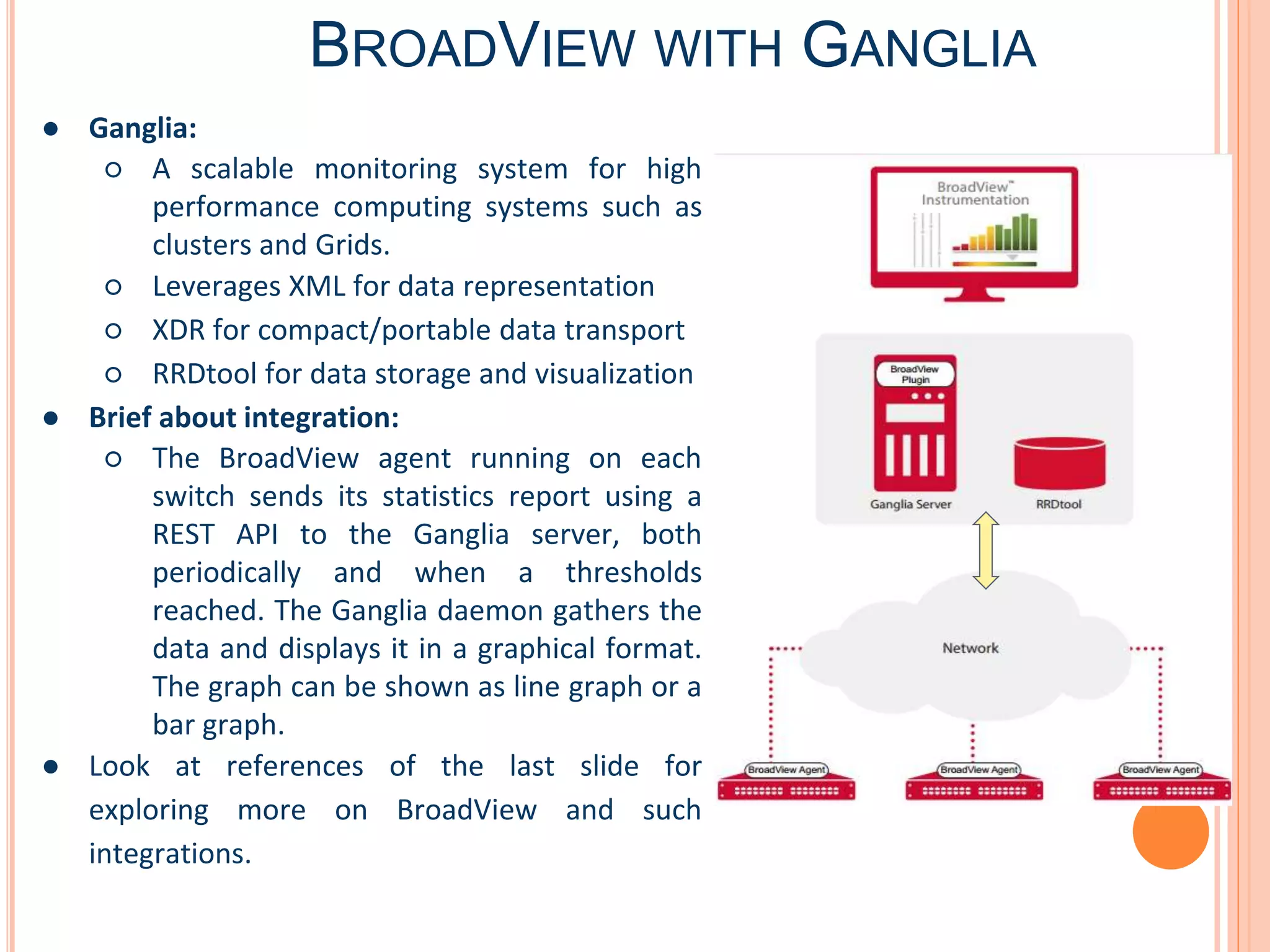BROADVIEW WITH GANGLIA
● Ganglia:
○ A scalable monitoring system for high
performance computing systems such as
clusters and Grids.
○ Leverages XML for data representation
○ XDR for compact/portable data transport
○ RRDtool for data storage and visualization
● Brief about integration:
○ The BroadView agent running on each
switch sends its statistics report using a
REST API to the Ganglia server, both
periodically and when a thresholds
reached. The Ganglia daemon gathers the
data and displays it in a graphical format.
The graph can be shown as line graph or a
bar graph.
● Look at references of the last slide for
exploring more on BroadView and such
integrations.
 