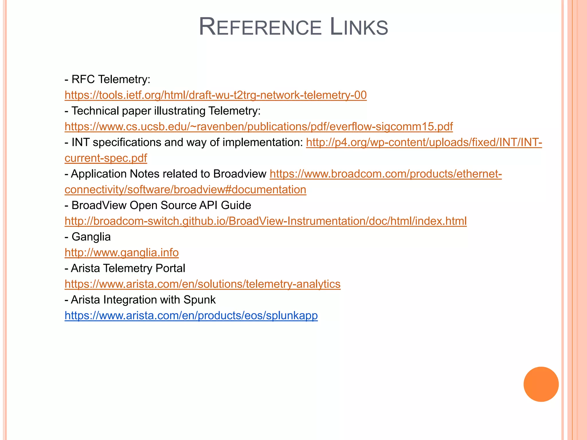 REFERENCE LINKS
- RFC Telemetry:
https://tools.ietf.org/html/draft-wu-t2trg-network-telemetry-00
- Technical paper illustrating Telemetry:
https://www.cs.ucsb.edu/~ravenben/publications/pdf/everflow-sigcomm15.pdf
- INT specifications and way of implementation: http://p4.org/wp-content/uploads/fixed/INT/INT-
current-spec.pdf
- Application Notes related to Broadview https://www.broadcom.com/products/ethernet-
connectivity/software/broadview#documentation
- BroadView Open Source API Guide
http://broadcom-switch.github.io/BroadView-Instrumentation/doc/html/index.html
- Ganglia
http://www.ganglia.info
- Arista Telemetry Portal
https://www.arista.com/en/solutions/telemetry-analytics
- Arista Integration with Spunk
https://www.arista.com/en/products/eos/splunkapp
 