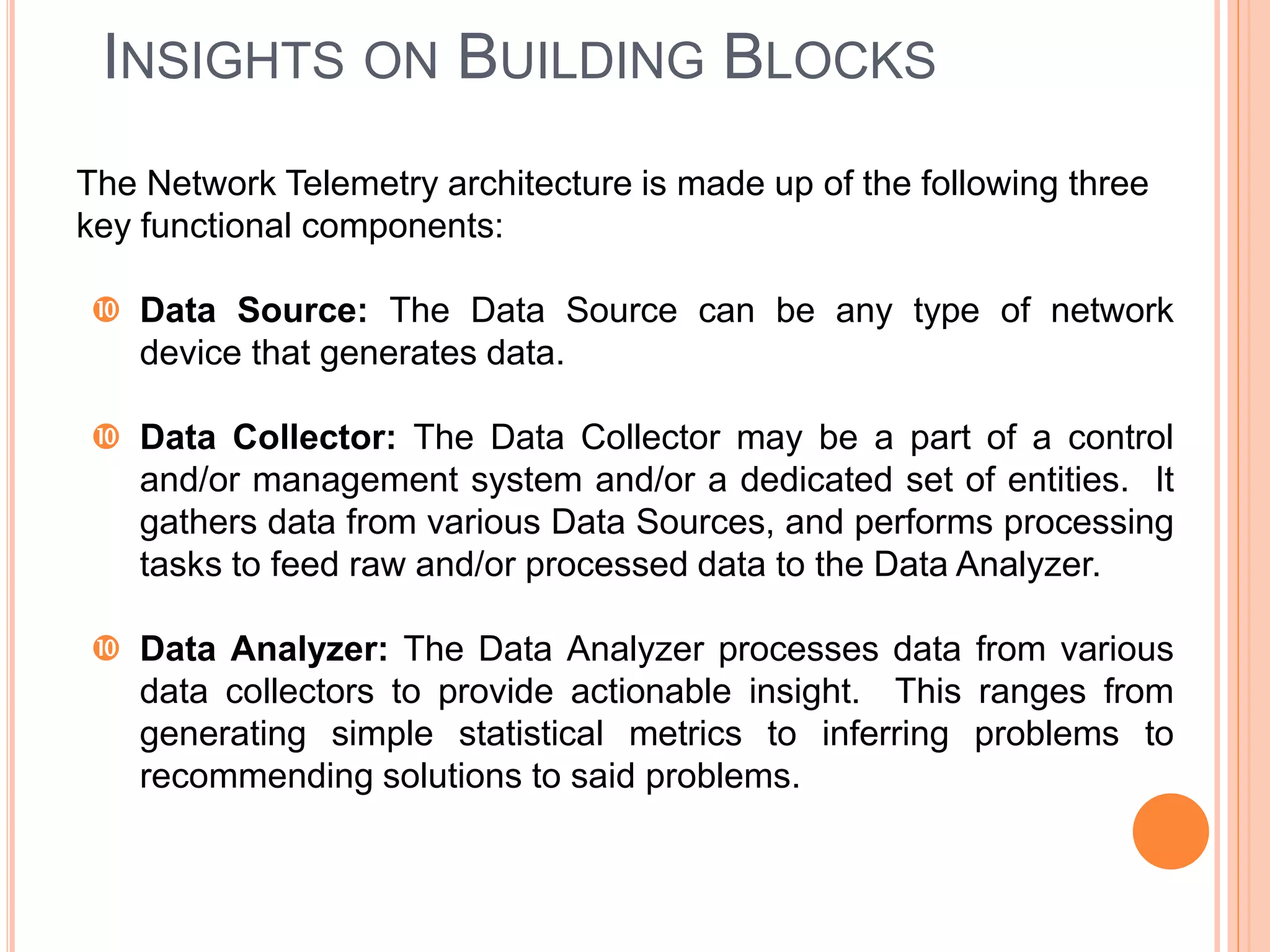 INSIGHTS ON BUILDING BLOCKS
The Network Telemetry architecture is made up of the following three
key functional components:
 Data Source: The Data Source can be any type of network
device that generates data.
 Data Collector: The Data Collector may be a part of a control
and/or management system and/or a dedicated set of entities. It
gathers data from various Data Sources, and performs processing
tasks to feed raw and/or processed data to the Data Analyzer.
 Data Analyzer: The Data Analyzer processes data from various
data collectors to provide actionable insight. This ranges from
generating simple statistical metrics to inferring problems to
recommending solutions to said problems.
 