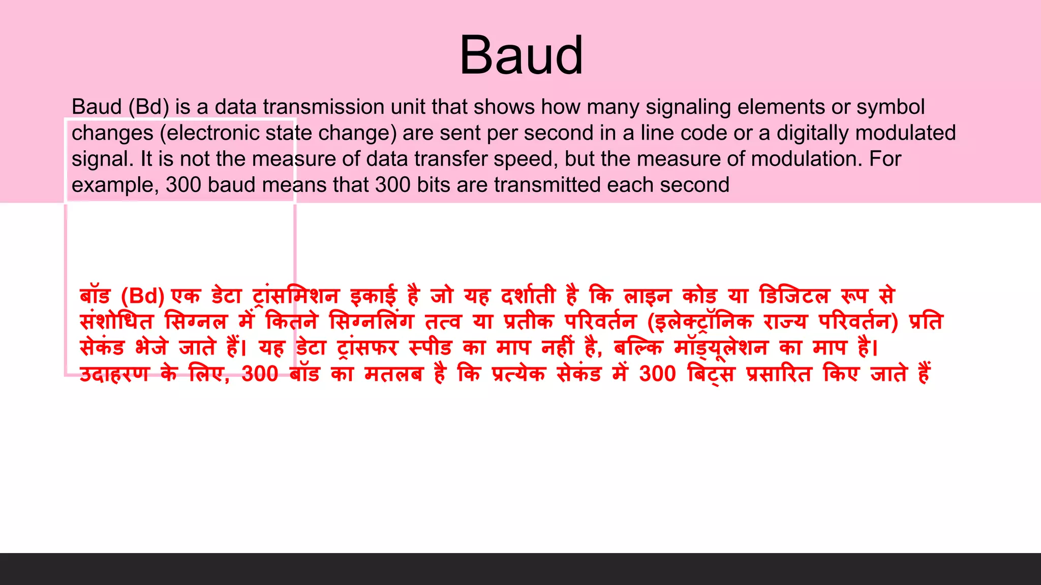 Baud
Baud (Bd) is a data transmission unit that shows how many signaling elements or symbol
changes (electronic state change) are sent per second in a line code or a digitally modulated
signal. It is not the measure of data transfer speed, but the measure of modulation. For
example, 300 baud means that 300 bits are transmitted each second
बॉि (Bd) एक िेटा ट्ांसलमशन इकाई है िो यह दशागिी है कक लाइन कोि या डिजिटल रूप से
संशोधिि लसग्नल में ककिने लसग्नललंग ित्व या प्रिीक पररविगन (इलेतट्ॉननक राज्य पररविगन) प्रनि
सेकं ि भेिे िािे हैं। यह िेटा ट्ांसफर स्पीि का माप नह ं है, बजकक मॉड्यूलेशन का माप है।
उदाहरण के ललए, 300 बॉि का मिलब है कक प्रत्येक सेकं ि में 300 बबट्स प्रसाररि ककए िािे हैं
 