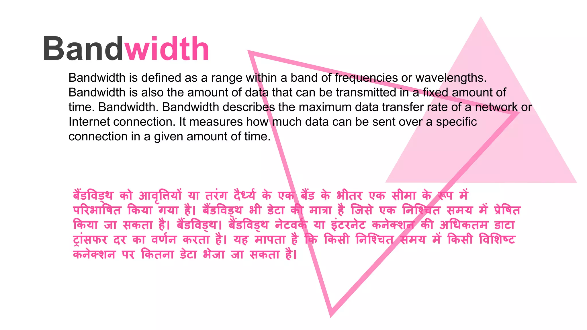Bandwidth
Bandwidth is defined as a range within a band of frequencies or wavelengths.
Bandwidth is also the amount of data that can be transmitted in a fixed amount of
time. Bandwidth. Bandwidth describes the maximum data transfer rate of a network or
Internet connection. It measures how much data can be sent over a specific
connection in a given amount of time.
बैंिववड्थ को आवृवियों या िरंग दैध्यग के एक बैंि के भीिर एक सीमा के रूप में
पररभावषि ककया गया है। बैंिववड्थ भी िेटा की मात्रा है जिसे एक ननजचचि समय में प्रेवषि
ककया िा सकिा है। बैंिववड्थ। बैंिववड्थ नेटवकग या इंटरनेट कनेतशन की अधिकिम िाटा
ट्ांसफर दर का वणगन करिा है। यह मापिा है कक ककसी ननजचचि समय में ककसी ववलशष्ट
कनेतशन पर ककिना िेटा भेिा िा सकिा है।
 