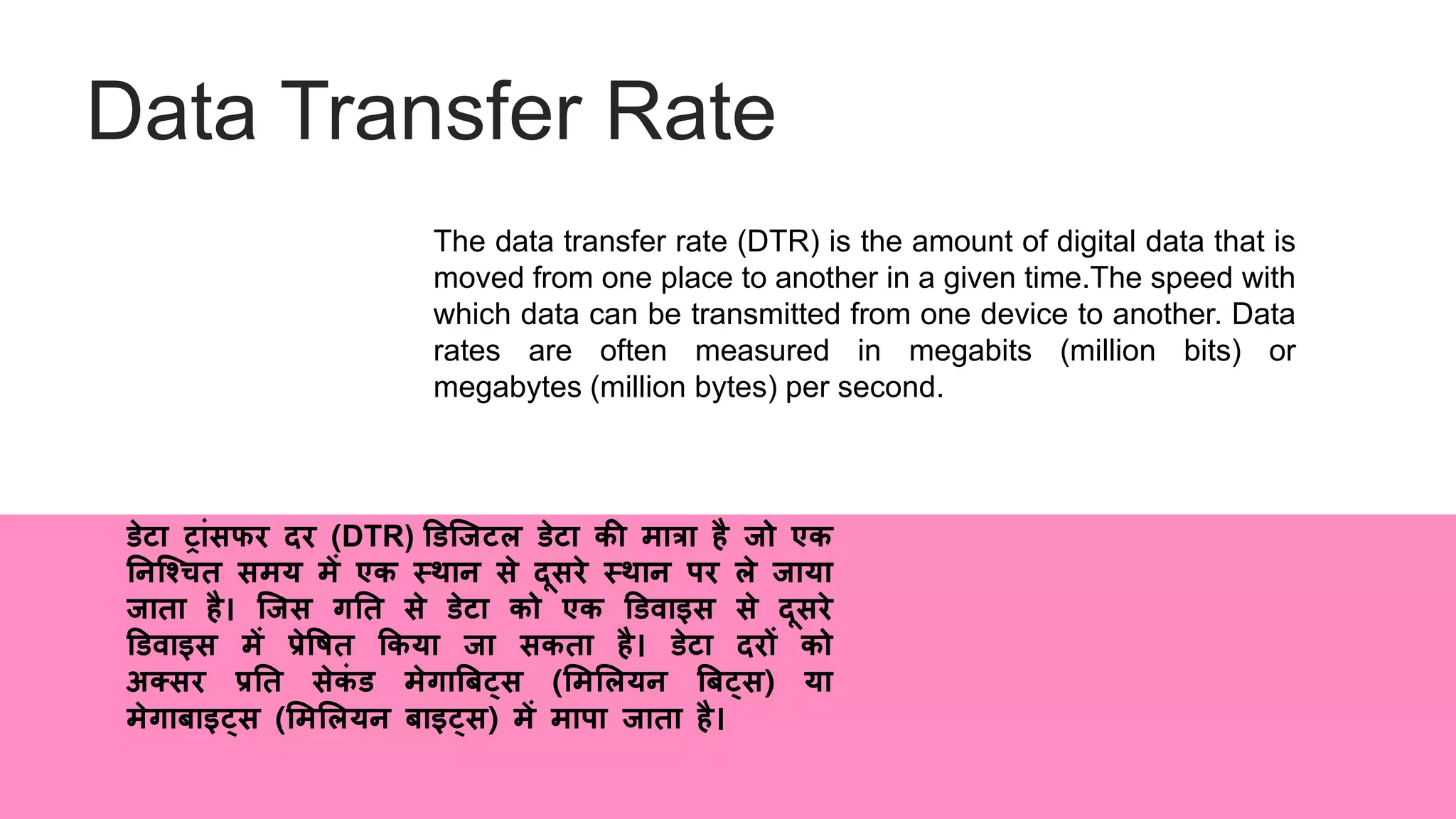 Data Transfer Rate
The data transfer rate (DTR) is the amount of digital data that is
moved from one place to another in a given time.The speed with
which data can be transmitted from one device to another. Data
rates are often measured in megabits (million bits) or
megabytes (million bytes) per second.
िेटा ट्ांसफर दर (DTR) डिजिटल िेटा की मात्रा है िो एक
ननजचचि समय में एक स्थान से दूसरे स्थान पर ले िाया
िािा है। जिस गनि से िेटा को एक डिवाइस से दूसरे
डिवाइस में प्रेवषि ककया िा सकिा है। िेटा दरों को
अतसर प्रनि सेकं ि मेगाबबट्स (लमललयन बबट्स) या
मेगाबाइट्स (लमललयन बाइट्स) में मापा िािा है।
 