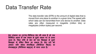 Data Transfer Rate
The data transfer rate (DTR) is the amount of digital data that is
moved from one place to another in a given time.The speed with
which data can be transmitted from one device to another. Data
rates are often measured in megabits (million bits) or
megabytes (million bytes) per second.
िेटा ट्ांसफर दर (DTR) डिजिटल िेटा की मात्रा है िो एक
ननजचचि समय में एक स्थान से दूसरे स्थान पर ले िाया
िािा है। जिस गनि से िेटा को एक डिवाइस से दूसरे
डिवाइस में प्रेवषि ककया िा सकिा है। िेटा दरों को
अतसर प्रनि सेकं ि मेगाबबट्स (लमललयन बबट्स) या
मेगाबाइट्स (लमललयन बाइट्स) में मापा िािा है।
 