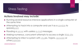 Stress Testing
Actions involved may include:
 Running several resource-intensive applications in a single computer at
the same time
 Attempting to hack into a computer and use it as a zombie to
spreadspam
 Flooding a server with useless e-mail messages
 Making numerous, concurrent attempts to access a single Web site
 Attempting to infect a system with viruses, Trojans, spyware or
othermalware
09-03-2015sadeedameen@gmail.com
11
 
