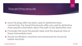 Tracert/traceroute
 once the ping utility has been used to determine basic
connectivity, the tracert/traceroute utility can used to determine
more specific information about the path to the destination host
 It includes the route the packet takes and the response time of
these intermediate hosts
 Tracert for Windows machines and traceroute for Linux/unix
based machines
09-03-2015sadeedameen@gmail.com
23
 