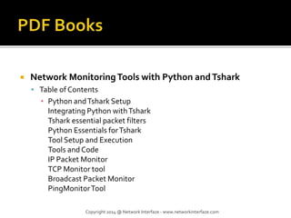  Network MonitoringTools with Python andTshark
 Table of Contents
▪ Python andTshark Setup
Integrating Python withTshark
Tshark essential packet filters
Python Essentials forTshark
Tool Setup and Execution
Tools and Code
IP Packet Monitor
TCP Monitor tool
Broadcast Packet Monitor
PingMonitorTool
Copyright 2014 @ Network Interfaze - www.networkinterfaze.com
 