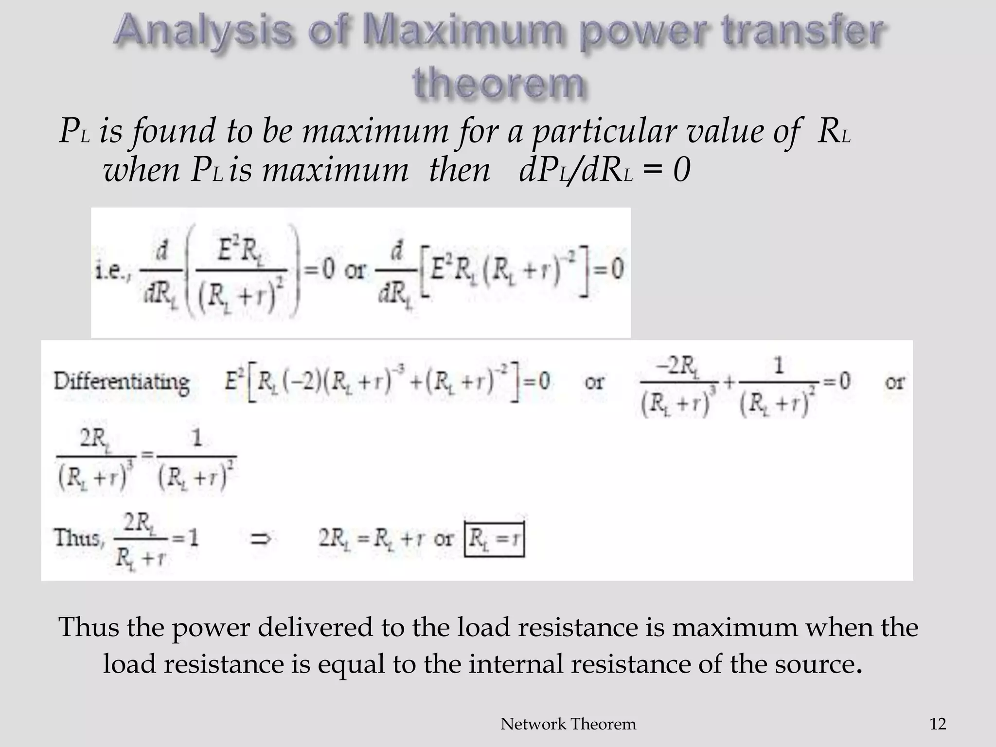 Network Theorem 12
PL is found to be maximum for a particular value of RL
when PL is maximum then dPL/dRL = 0
Thus the power delivered to the load resistance is maximum when the
load resistance is equal to the internal resistance of the source.
 