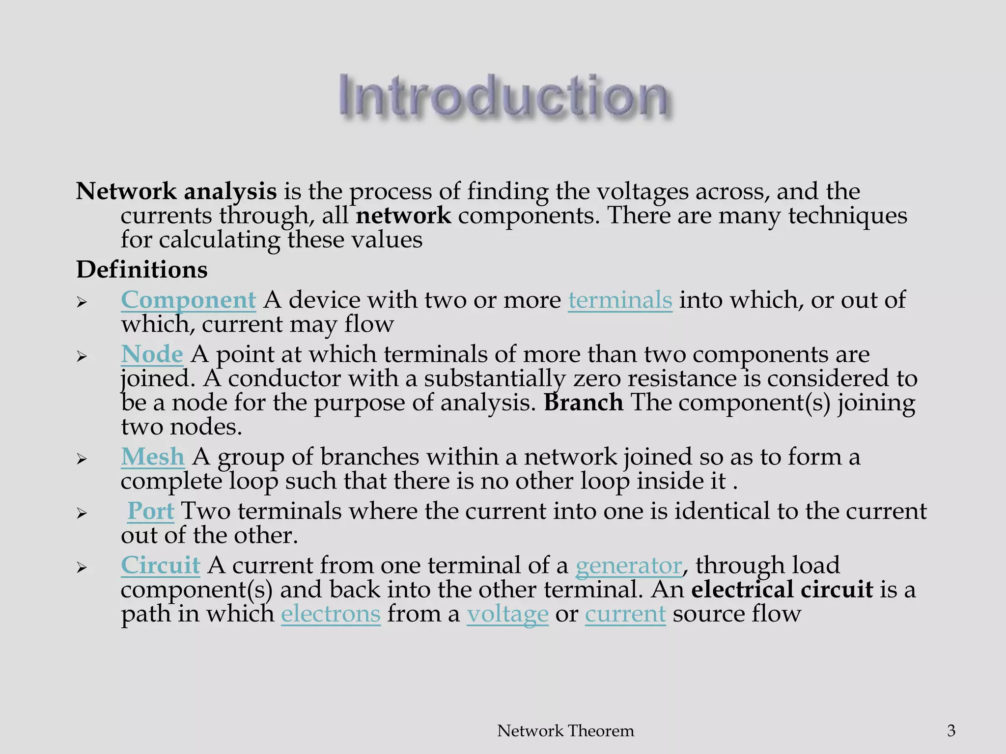 Network analysis is the process of finding the voltages across, and the
currents through, all network components. There are many techniques
for calculating these values
Definitions
 Component A device with two or more terminals into which, or out of
which, current may flow
 Node A point at which terminals of more than two components are
joined. A conductor with a substantially zero resistance is considered to
be a node for the purpose of analysis. Branch The component(s) joining
two nodes.
 Mesh A group of branches within a network joined so as to form a
complete loop such that there is no other loop inside it .
 Port Two terminals where the current into one is identical to the current
out of the other.
 Circuit A current from one terminal of a generator, through load
component(s) and back into the other terminal. An electrical circuit is a
path in which electrons from a voltage or current source flow
Network Theorem 3
 