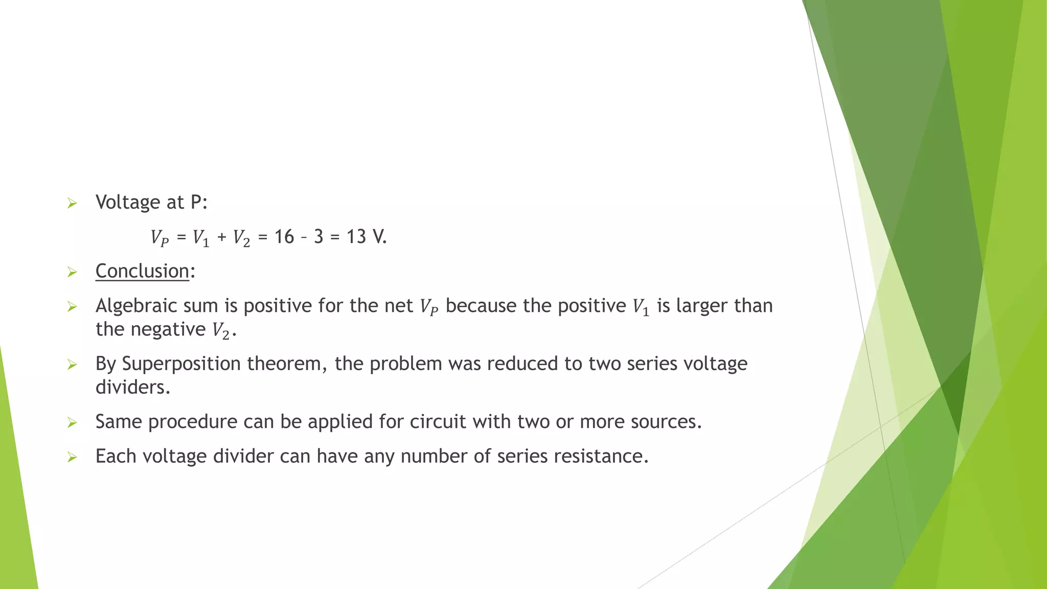  Voltage at P:
𝑉𝑃 = 𝑉1 + 𝑉2 = 16 – 3 = 13 V.
 Conclusion:
 Algebraic sum is positive for the net 𝑉𝑃 because the positive 𝑉1 is larger than
the negative 𝑉2.
 By Superposition theorem, the problem was reduced to two series voltage
dividers.
 Same procedure can be applied for circuit with two or more sources.
 Each voltage divider can have any number of series resistance.
 