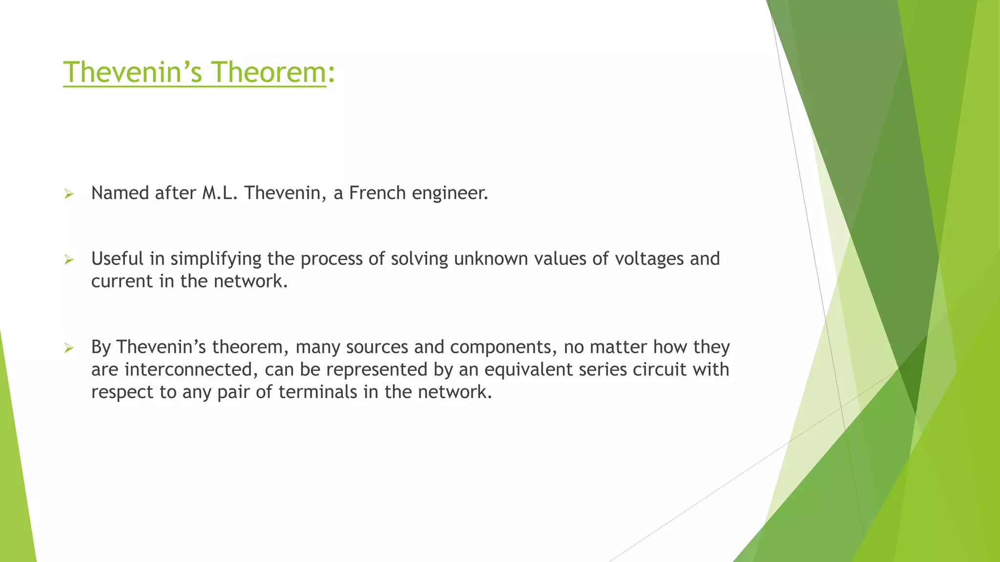 Thevenin’s Theorem:
 Named after M.L. Thevenin, a French engineer.
 Useful in simplifying the process of solving unknown values of voltages and
current in the network.
 By Thevenin’s theorem, many sources and components, no matter how they
are interconnected, can be represented by an equivalent series circuit with
respect to any pair of terminals in the network.
 