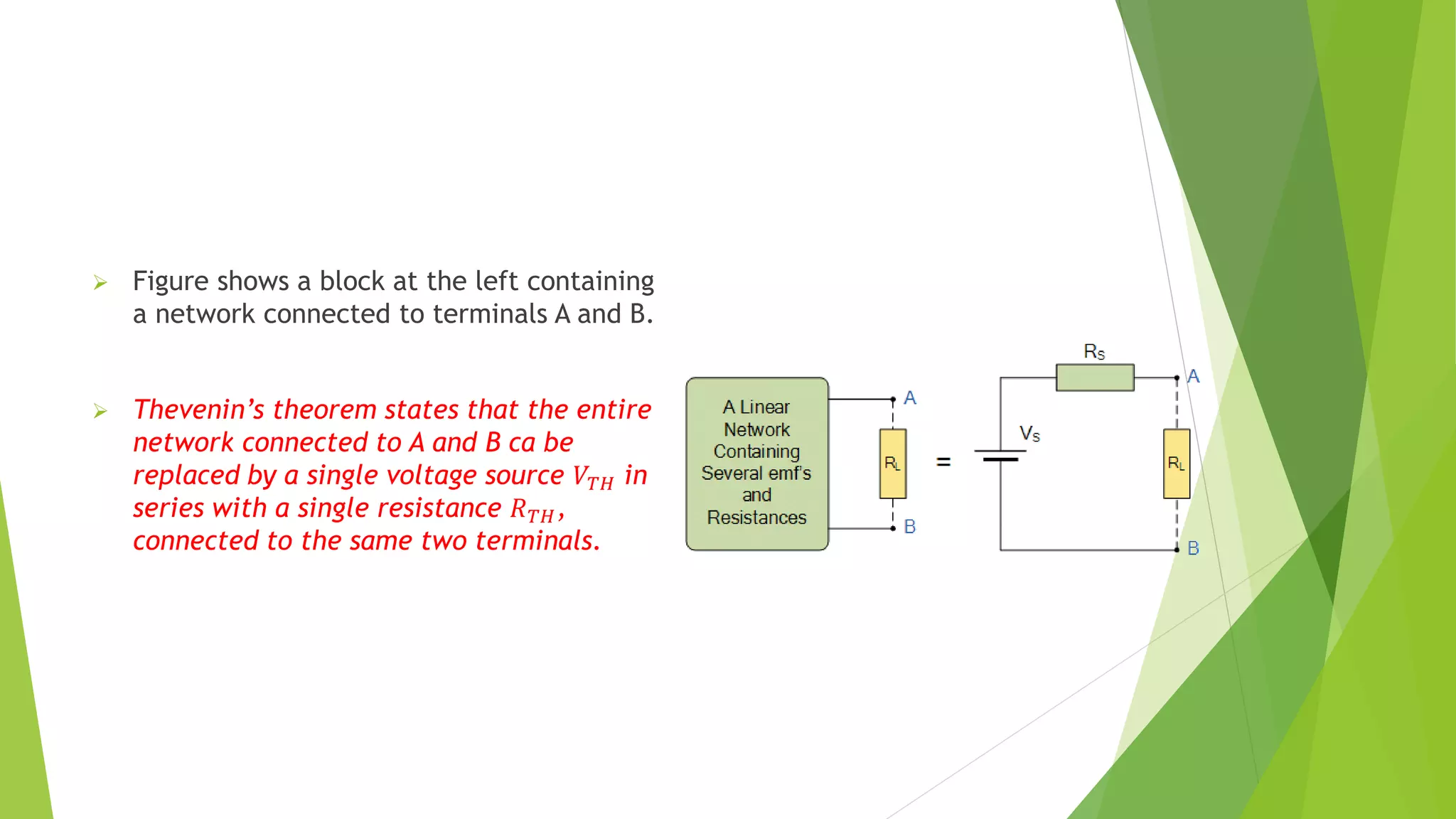 Figure shows a block at the left containing
a network connected to terminals A and B.
 Thevenin’s theorem states that the entire
network connected to A and B ca be
replaced by a single voltage source 𝑉𝑇𝐻 in
series with a single resistance 𝑅𝑇𝐻,
connected to the same two terminals.
 