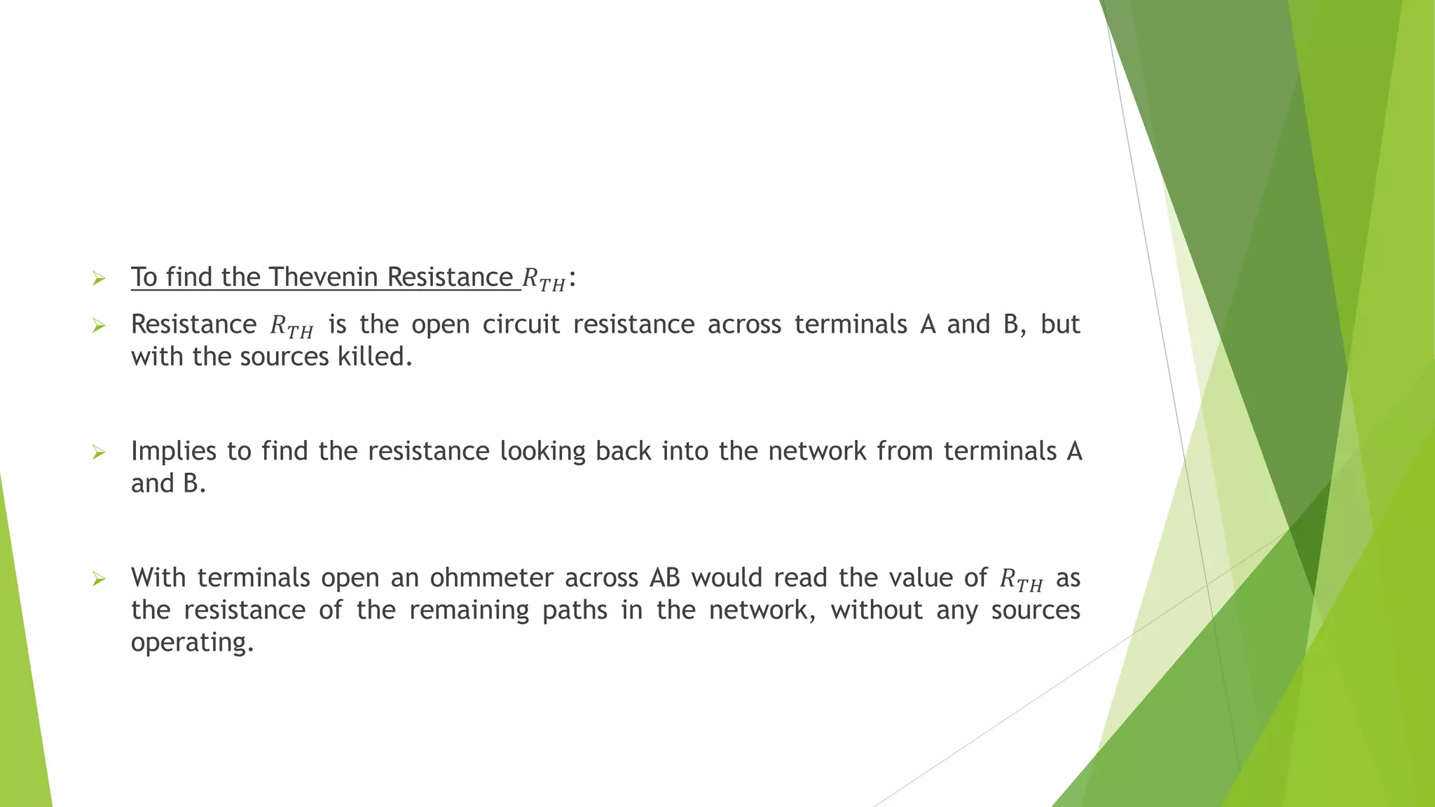  To find the Thevenin Resistance 𝑅𝑇𝐻:
 Resistance 𝑅𝑇𝐻 is the open circuit resistance across terminals A and B, but
with the sources killed.
 Implies to find the resistance looking back into the network from terminals A
and B.
 With terminals open an ohmmeter across AB would read the value of 𝑅𝑇𝐻 as
the resistance of the remaining paths in the network, without any sources
operating.
 