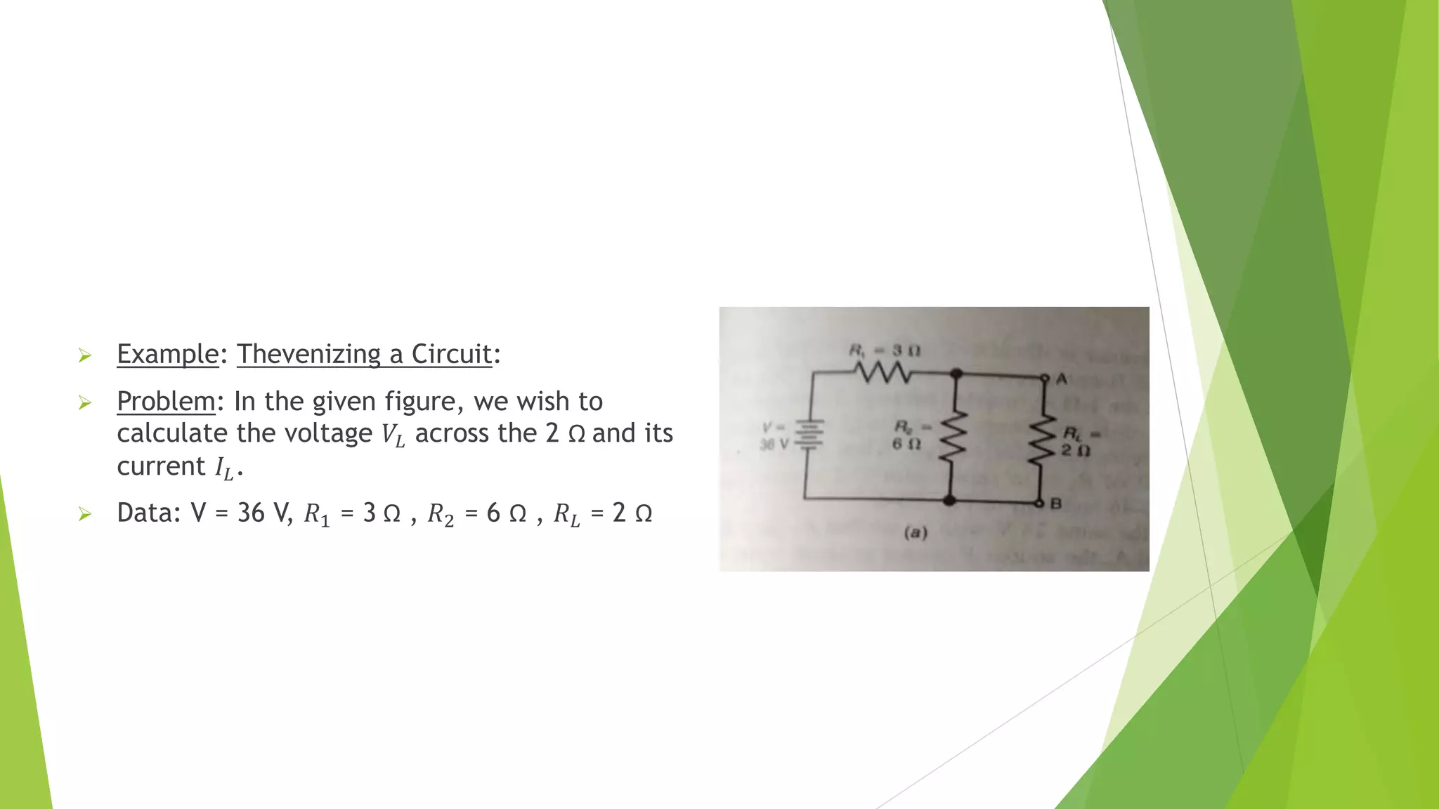  Example: Thevenizing a Circuit:
 Problem: In the given figure, we wish to
calculate the voltage 𝑉𝐿 across the 2 Ω and its
current 𝐼𝐿.
 Data: V = 36 V, 𝑅1 = 3 Ω , 𝑅2 = 6 Ω , 𝑅𝐿 = 2 Ω
 