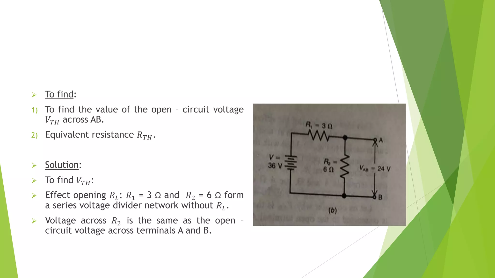  To find:
1) To find the value of the open – circuit voltage
𝑉𝑇𝐻 across AB.
2) Equivalent resistance 𝑅𝑇𝐻.
 Solution:
 To find 𝑉𝑇𝐻:
 Effect opening 𝑅𝐿: 𝑅1 = 3 Ω and 𝑅2 = 6 Ω form
a series voltage divider network without 𝑅𝐿.
 Voltage across 𝑅2 is the same as the open –
circuit voltage across terminals A and B.
 