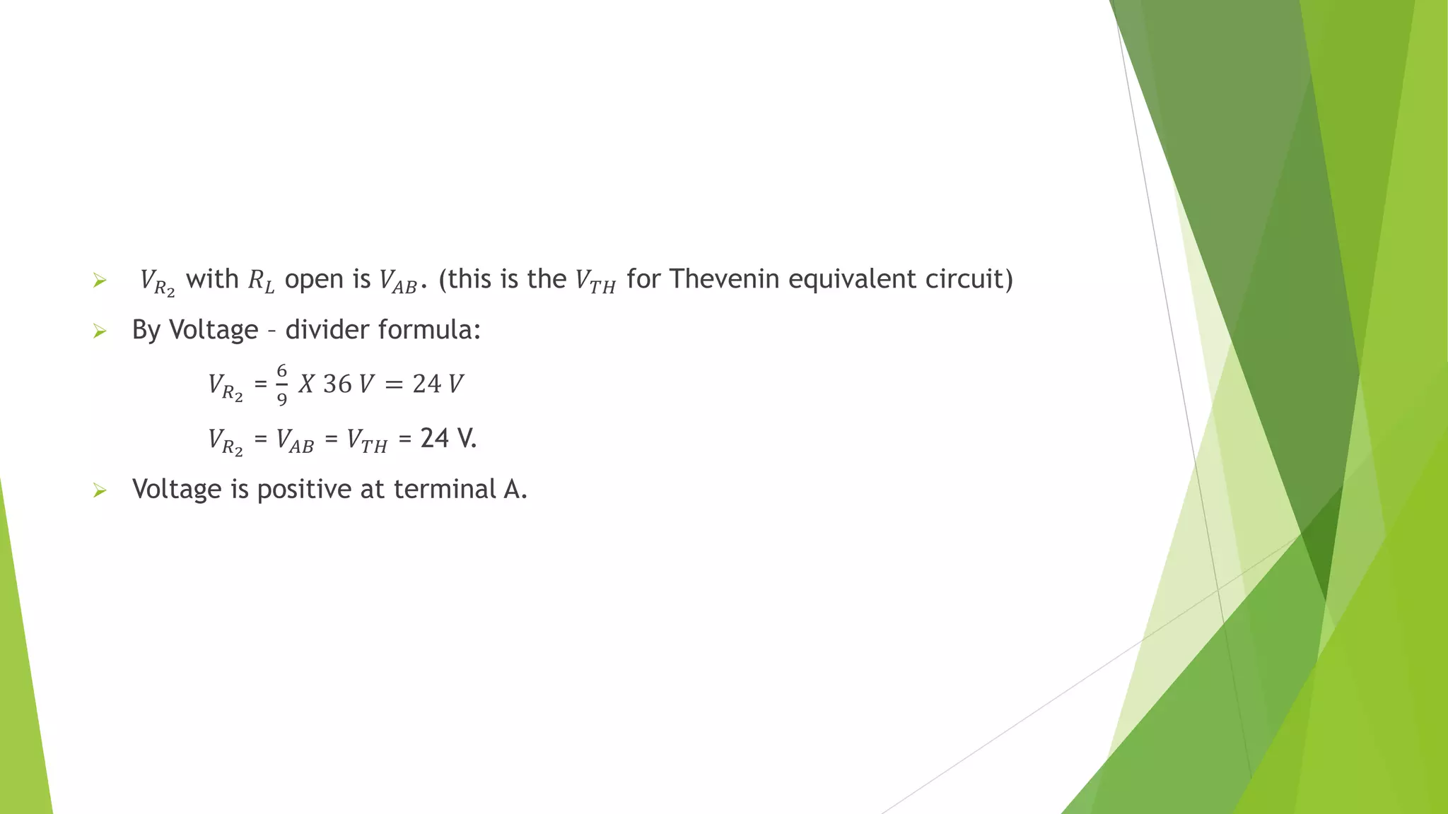  𝑉𝑅2
with 𝑅𝐿 open is 𝑉𝐴𝐵. (this is the 𝑉𝑇𝐻 for Thevenin equivalent circuit)
 By Voltage – divider formula:
𝑉𝑅2
=
6
9
𝑋 36 𝑉 = 24 𝑉
𝑉𝑅2
= 𝑉𝐴𝐵 = 𝑉𝑇𝐻 = 24 V.
 Voltage is positive at terminal A.
 
