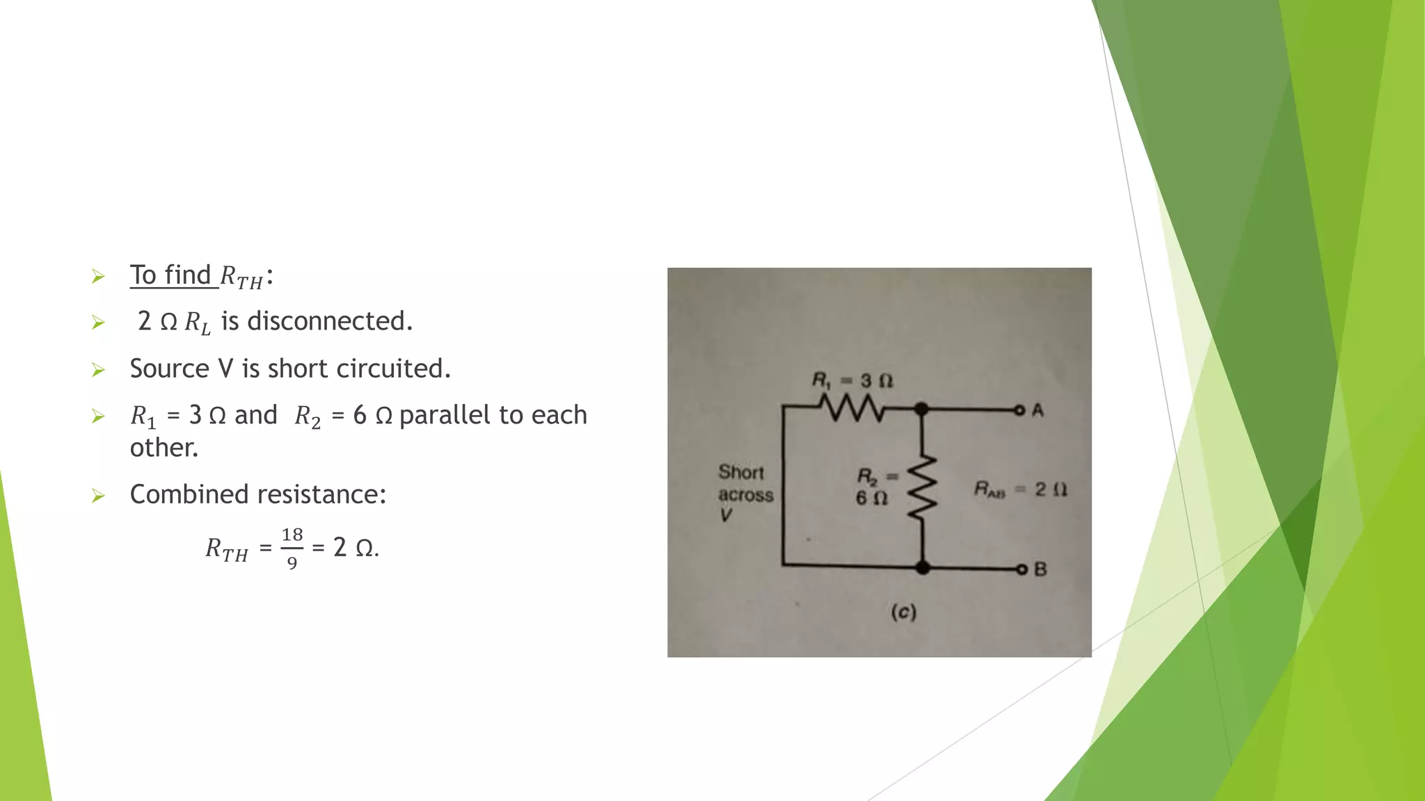  To find 𝑅𝑇𝐻:
 2 Ω 𝑅𝐿 is disconnected.
 Source V is short circuited.
 𝑅1 = 3 Ω and 𝑅2 = 6 Ω parallel to each
other.
 Combined resistance:
𝑅𝑇𝐻 =
18
9
= 2 Ω.
 
