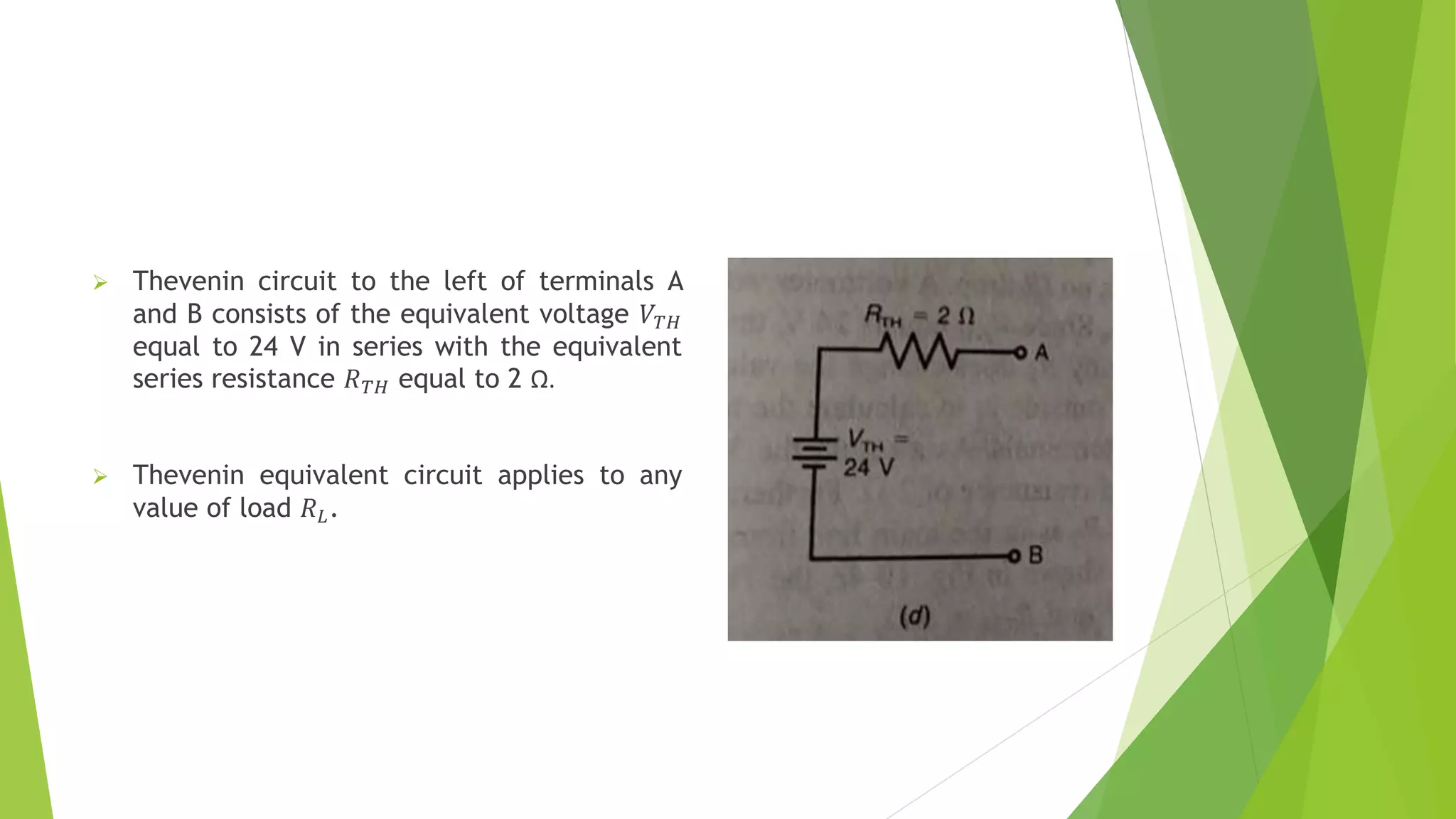  Thevenin circuit to the left of terminals A
and B consists of the equivalent voltage 𝑉𝑇𝐻
equal to 24 V in series with the equivalent
series resistance 𝑅𝑇𝐻 equal to 2 Ω.
 Thevenin equivalent circuit applies to any
value of load 𝑅𝐿.
 