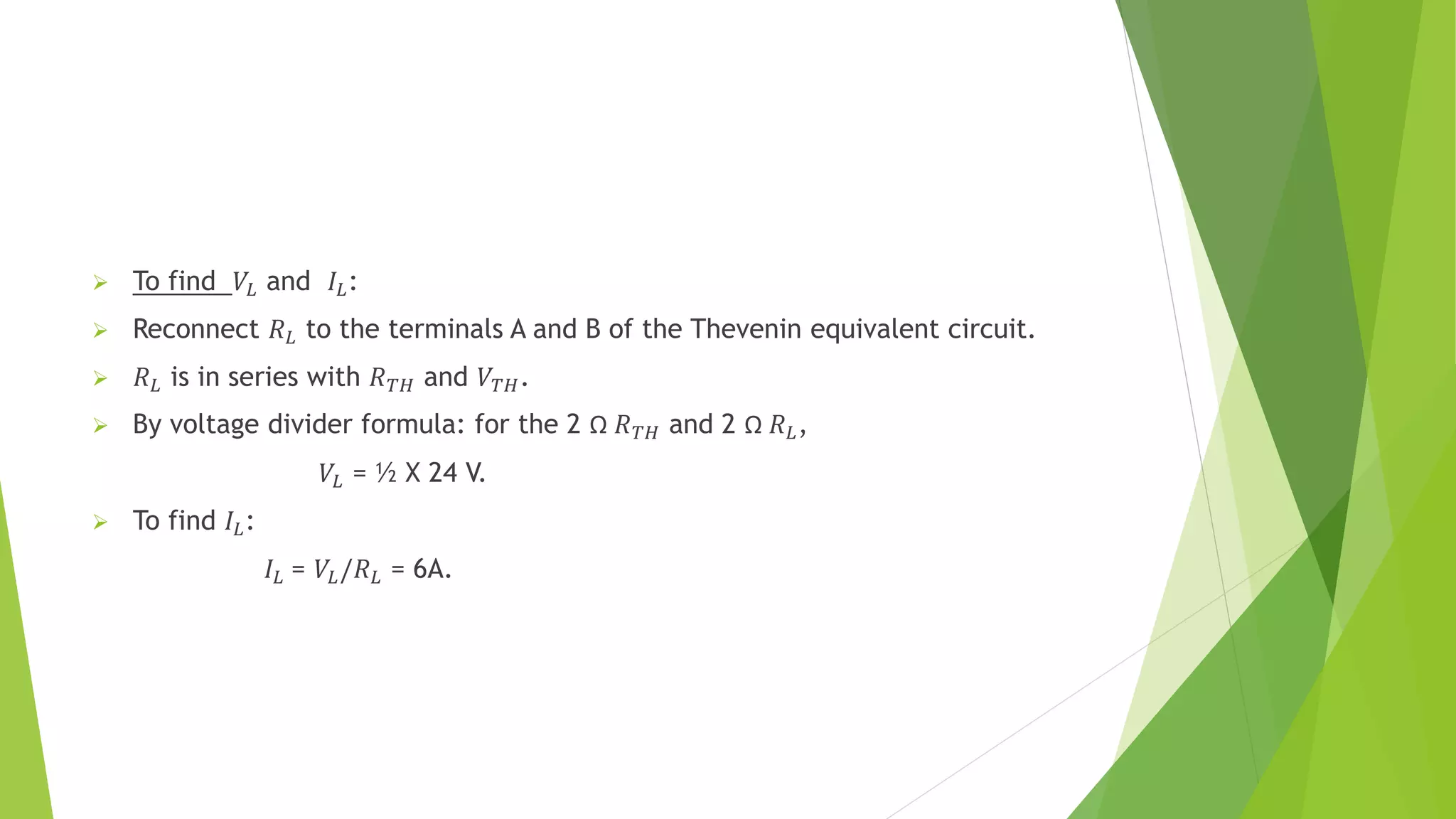  To find 𝑉𝐿 and 𝐼𝐿:
 Reconnect 𝑅𝐿 to the terminals A and B of the Thevenin equivalent circuit.
 𝑅𝐿 is in series with 𝑅𝑇𝐻 and 𝑉𝑇𝐻.
 By voltage divider formula: for the 2 Ω 𝑅𝑇𝐻 and 2 Ω 𝑅𝐿,
𝑉𝐿 = ½ X 24 V.
 To find 𝐼𝐿:
𝐼𝐿 = 𝑉𝐿/𝑅𝐿 = 6A.
 