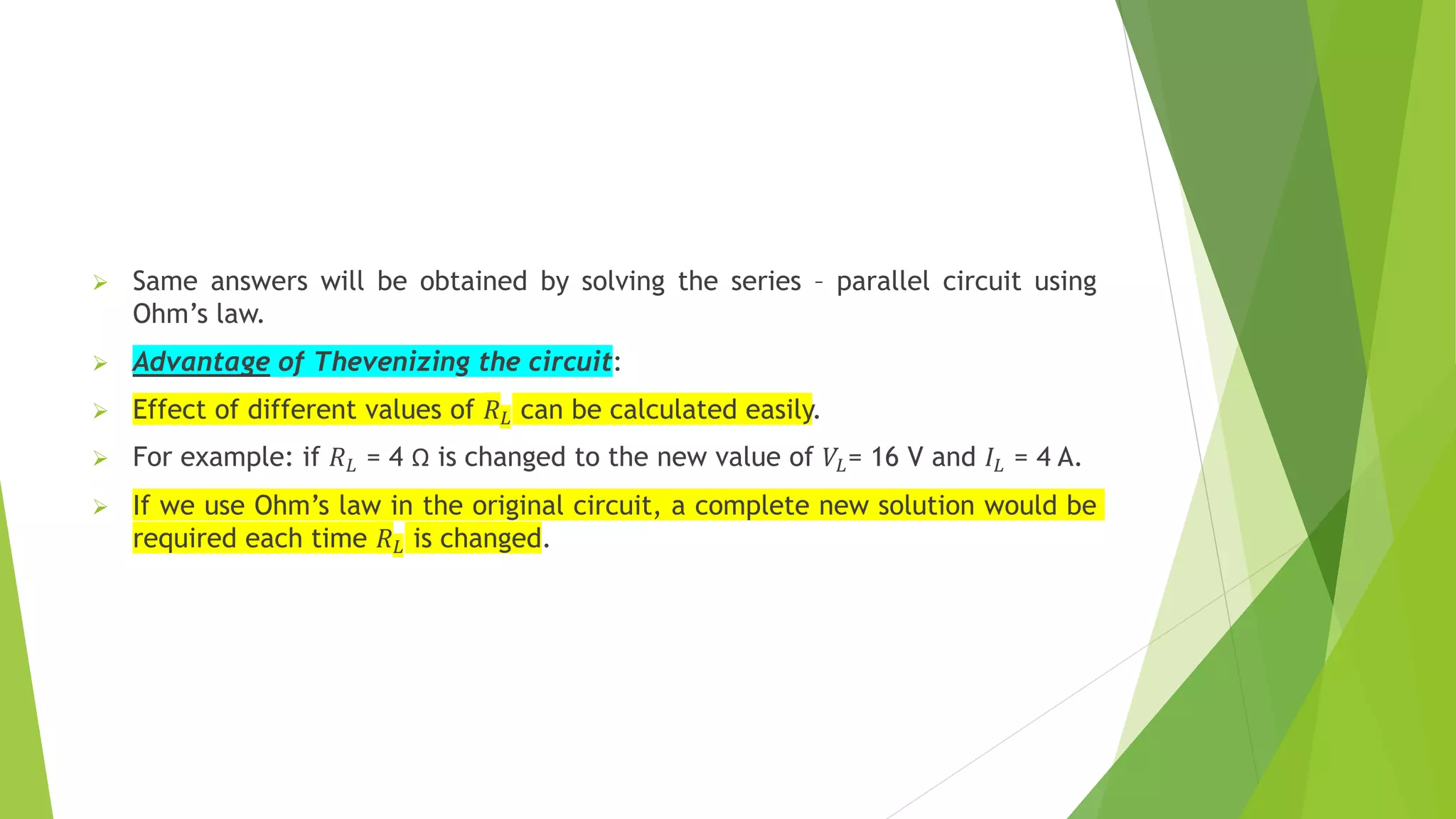  Same answers will be obtained by solving the series – parallel circuit using
Ohm’s law.
 Advantage of Thevenizing the circuit:
 Effect of different values of 𝑅𝐿 can be calculated easily.
 For example: if 𝑅𝐿 = 4 Ω is changed to the new value of 𝑉𝐿= 16 V and 𝐼𝐿 = 4 A.
 If we use Ohm’s law in the original circuit, a complete new solution would be
required each time 𝑅𝐿 is changed.
 