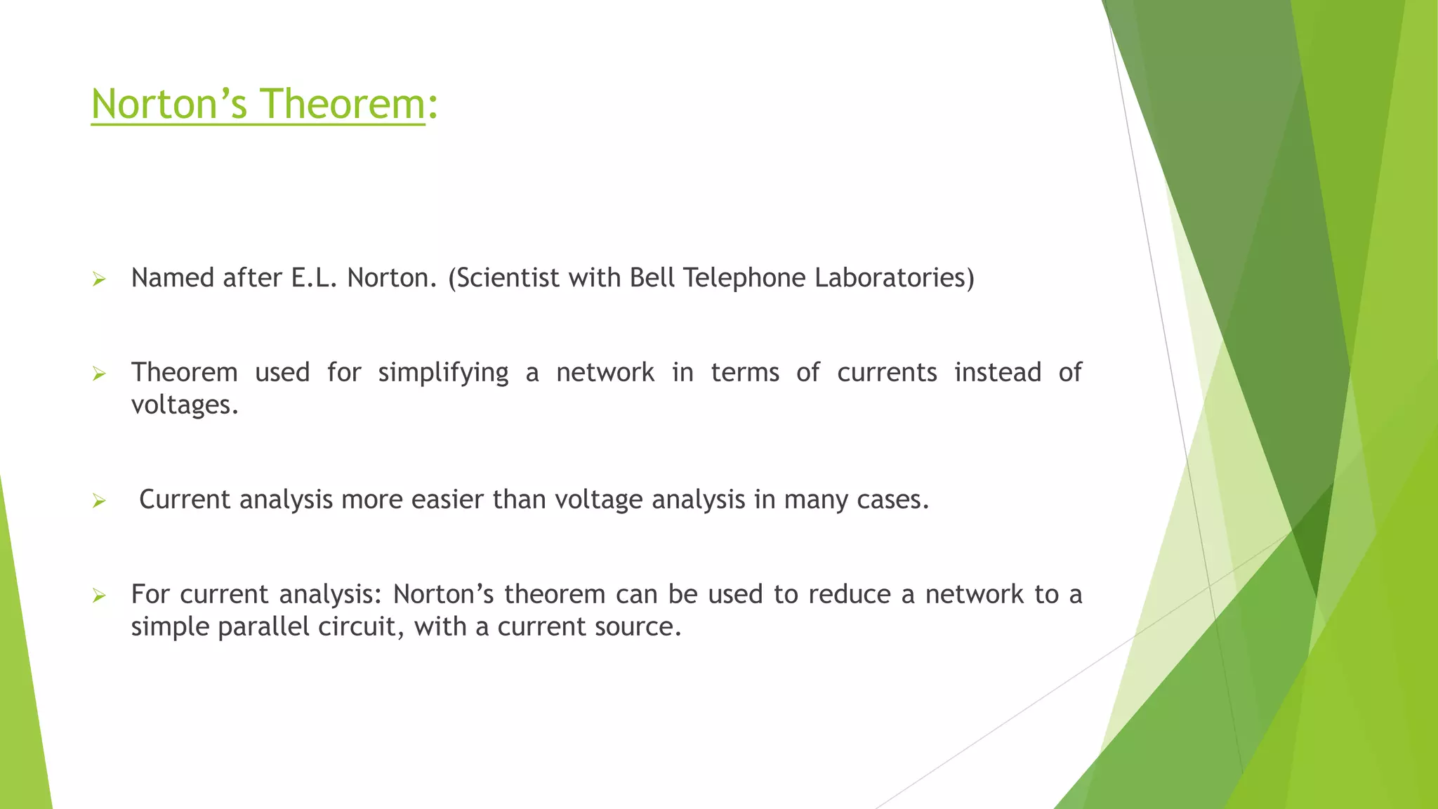 Norton’s Theorem:
 Named after E.L. Norton. (Scientist with Bell Telephone Laboratories)
 Theorem used for simplifying a network in terms of currents instead of
voltages.
 Current analysis more easier than voltage analysis in many cases.
 For current analysis: Norton’s theorem can be used to reduce a network to a
simple parallel circuit, with a current source.
 
