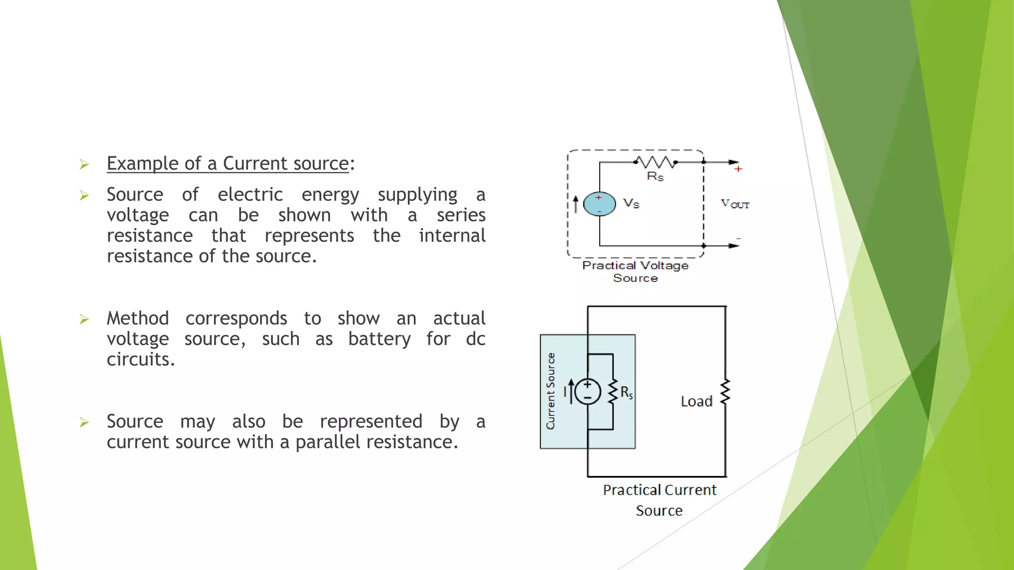  Example of a Current source:
 Source of electric energy supplying a
voltage can be shown with a series
resistance that represents the internal
resistance of the source.
 Method corresponds to show an actual
voltage source, such as battery for dc
circuits.
 Source may also be represented by a
current source with a parallel resistance.
 