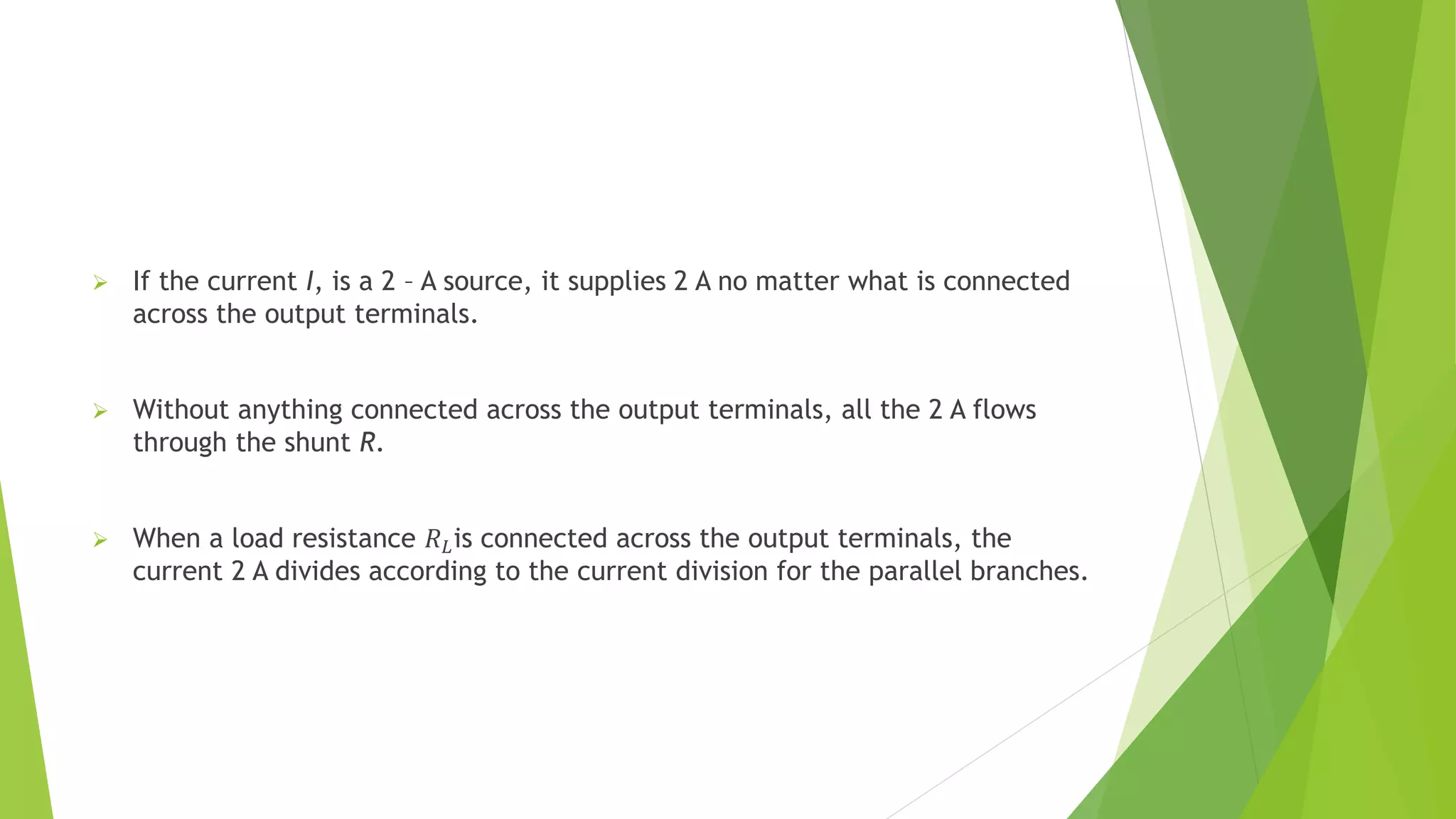  If the current I, is a 2 – A source, it supplies 2 A no matter what is connected
across the output terminals.
 Without anything connected across the output terminals, all the 2 A flows
through the shunt R.
 When a load resistance 𝑅𝐿is connected across the output terminals, the
current 2 A divides according to the current division for the parallel branches.
 